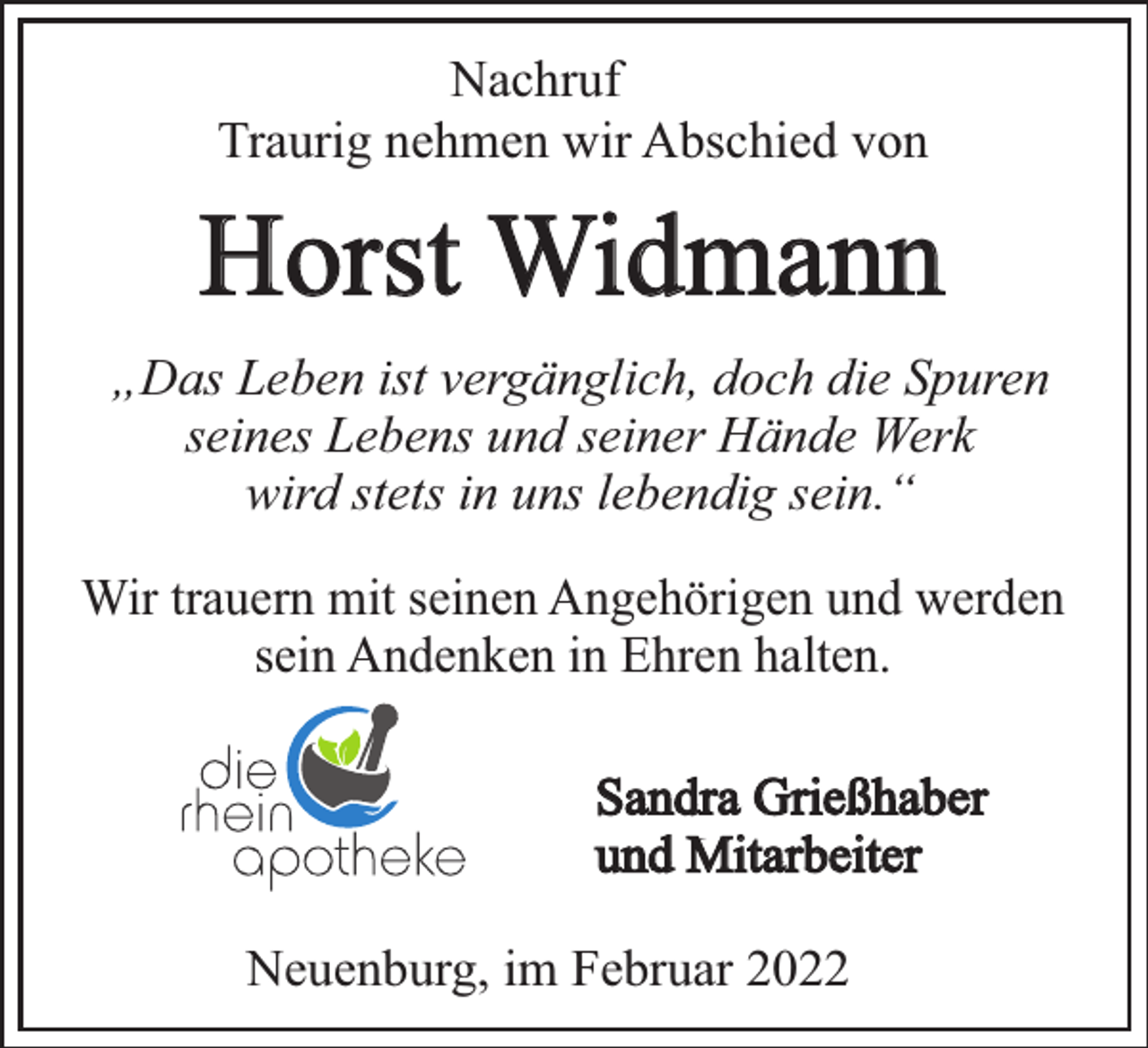 <p>Nachruf<br />Traurig nehmen wir Abschied von</p><p>Horst Widmann<br />„Das Leben ist vergänglich, doch die Spuren<br />seines Lebens und seiner Hände Werk<br />wird stets in uns lebendig sein.“<br />Wir trauern mit seinen Angehörigen und werden<br />sein Andenken in Ehren halten.<br />Sandra Grießhaber<br />und Mitarbeiter<br />Neuenburg, im Februar 2022</p>