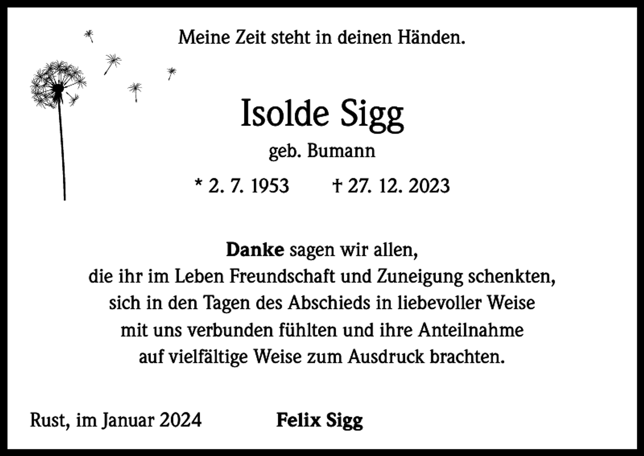 <p>Meine Zeit steht in deinen Händen.</p><p>Isolde Sigg<br />geb. Bumann<br />* 2. 7. 1953 † 27. 12. 2023<br />Danke sagen wir allen,<br />die ihr im Leben Freundschaft und Zuneigung schenkten,<br />sich in den Tagen des Abschieds in liebevoller Weise<br />mit uns verbunden fühlten und ihre Anteilnahme<br />auf vielfältige Weise zum Ausdruck brachten.<br />Rust, im Januar 2024</p><p>Felix Sigg</p>