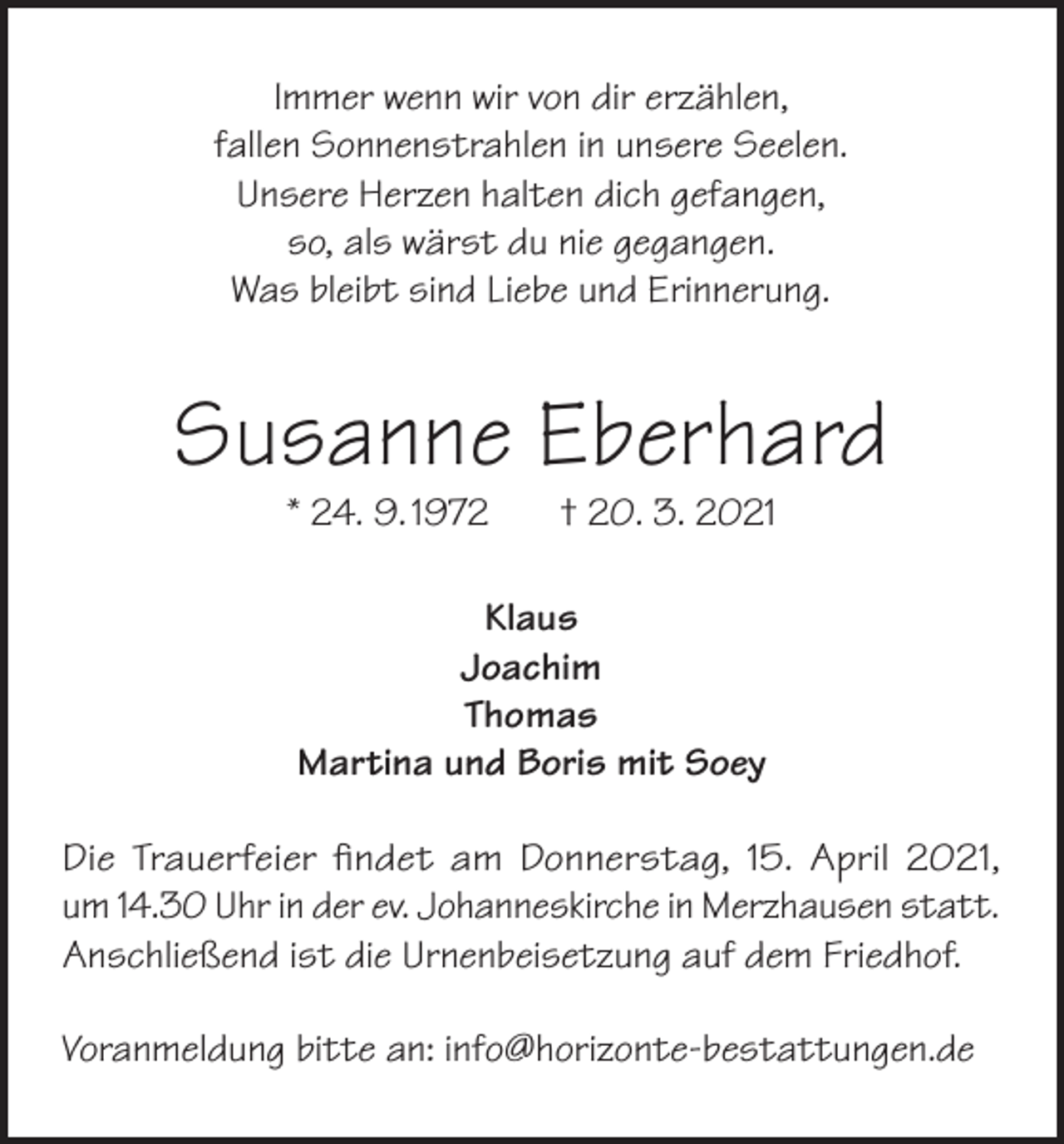 <p>Immer wenn wir von dir erzählen,<br />fallen Sonnenstrahlen in unsere Seelen.<br />Unsere Herzen halten dich gefangen,<br />so, als wärst du nie gegangen.<br />Was bleibt sind Liebe und Erinnerung.</p><p>Susanne Eberhard<br />* 24. 9. 1972</p><p>† 20. 3. 2021</p><p>Klaus<br />Joachim<br />Thomas<br />Martina und Boris mit Soey<br />Die Trauerfeier findet am Donnerstag, 15. April 2021,<br />um 14.30 Uhr in der ev. Johanneskirche in Merzhausen statt.<br />Anschließend ist die Urnenbeisetzung auf dem Friedhof.<br />Voranmeldung bitte an: info@horizonte-bestattungen.de</p>