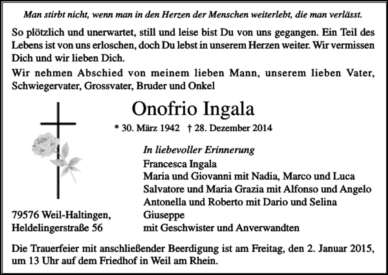 <p>Man stirbt nicht, wenn man in den Herzen der Menschen weiterlebt, die man verlässt.</p><p>So plötzlich und unerwartet, still und leise bist Du von uns gegangen. Ein Teil des<br />Lebens ist von uns erloschen, doch Du lebst in unserem Herzen weiter. Wir vermissen<br />Dich und wir lieben Dich.<br />Wir nehmen Abschied von meinem lieben Mann, unserem lieben Vater,<br />Schwiegervater, Grossvater, Bruder und Onkel</p><p>Onofrio Ingala<br />* 30. März 1942 † 28. Dezember 2014</p><p>79576 Weil-Haltingen,<br />Heldelingerstraße 56</p><p>In liebevoller Erinnerung<br />Francesca Ingala<br />Maria und Giovanni mit Nadia, Marco und Luca<br />Salvatore und Maria Grazia mit Alfonso und Angelo<br />Antonella und Roberto mit Dario und Selina<br />Giuseppe<br />mit Geschwister und Anverwandten</p><p>Die Trauerfeier mit anschließender Beerdigung ist am Freitag, den 2. Januar 2015,<br />um 13 Uhr auf dem Friedhof in Weil am Rhein.</p>