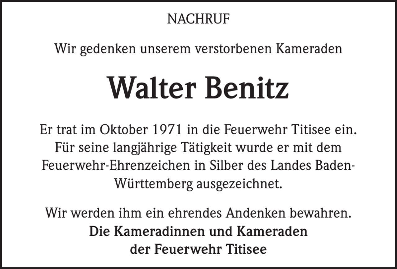 <p>NACHRUF<br />Wir gedenken unserem verstorbenen Kameraden</p><p>Walter Benitz<br />Er trat im Oktober 1971 in die Feuerwehr Titisee ein.<br />Für seine langjährige Tätigkeit wurde er mit dem<br />Feuerwehr-Ehrenzeichen in Silber des Landes BadenWürttemberg ausgezeichnet.<br />Wir werden ihm ein ehrendes Andenken bewahren.<br />Die Kameradinnen und Kameraden<br />der Feuerwehr Titisee</p>