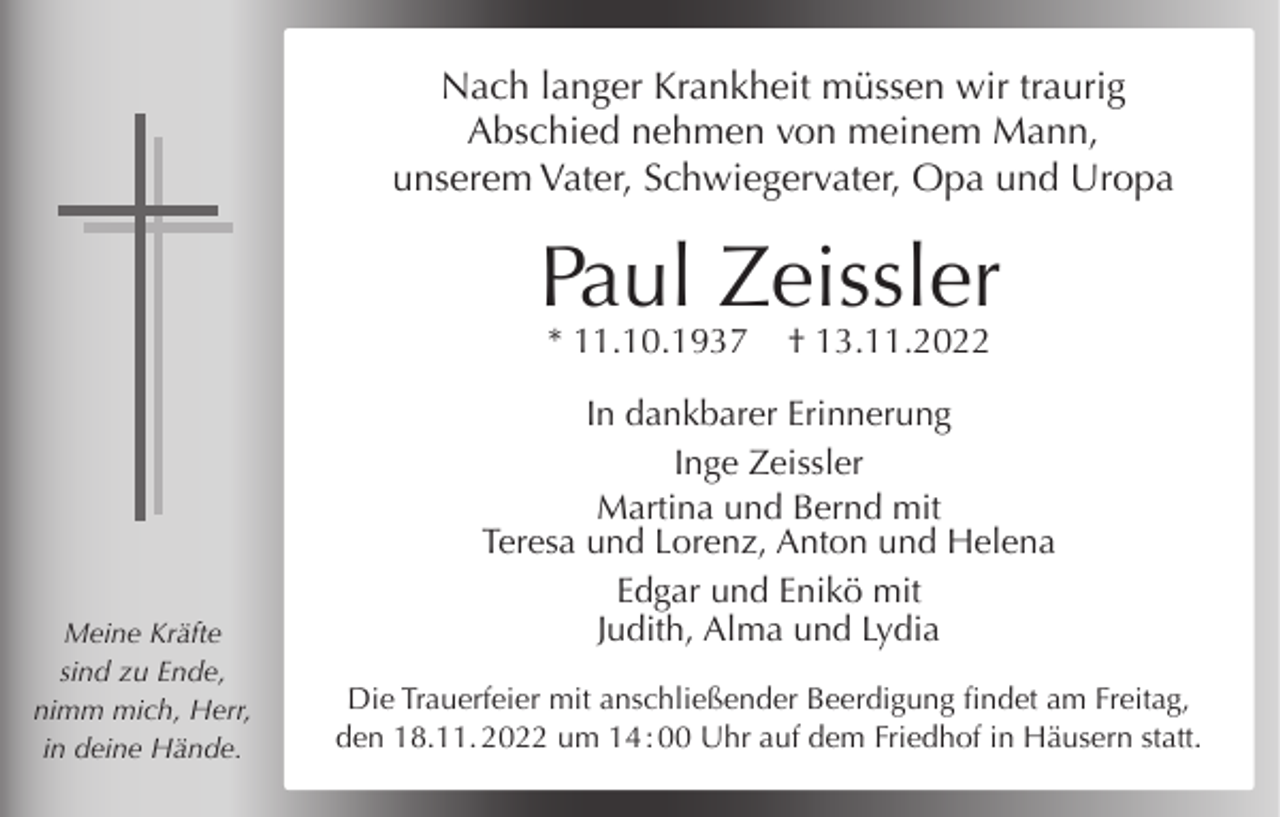 <p>Nach langer Krankheit müssen wir traurig<br />Abschied nehmen von meinem Mann,<br />unserem Vater, Schwiegervater, Opa und Uropa</p><p>Paul Zeissler<br />* 11.10.1937</p><p>Meine Kräfte<br />sind zu Ende,<br />nimm mich, Herr,<br />in deine Hände.</p><p>† 13.11.2022</p><p>In dankbarer Erinnerung<br />Inge Zeissler<br />Martina und Bernd mit<br />Teresa und Lorenz, Anton und Helena<br />Edgar und Enikö mit<br />Judith, Alma und Lydia<br />Die Trauerfeier mit anschließender Beerdigung findet am Freitag,<br />den 18.11. 2022 um 14 : 00 Uhr auf dem Friedhof in Häusern statt.</p>