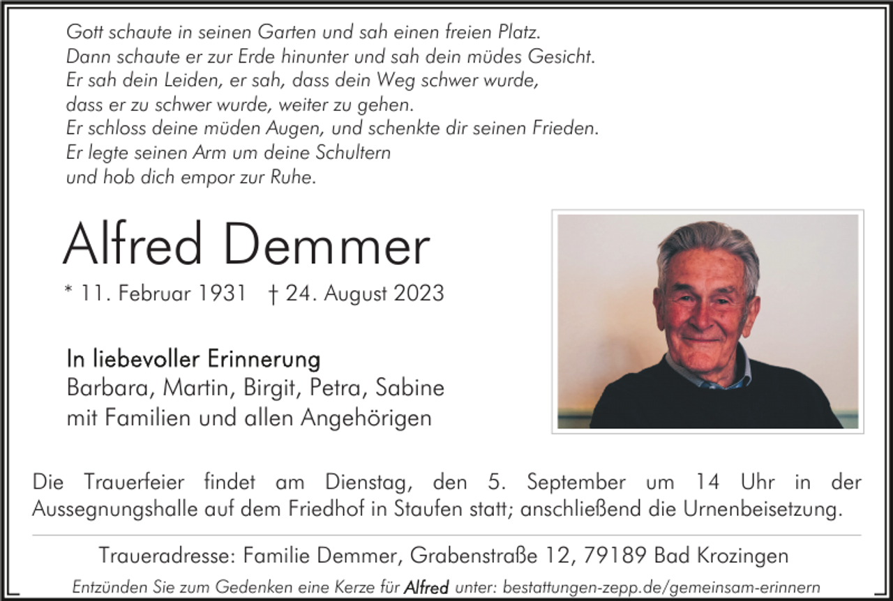 <p>Gott schaute in seinen Garten und sah einen freien Platz.<br />Dann schaute er zur Erde hinunter und sah dein müdes Gesicht.<br />Er sah dein Leiden, er sah, dass dein Weg schwer wurde,<br />dass er zu schwer wurde, weiter zu gehen.<br />Er schloss deine müden Augen, und schenkte dir seinen Frieden.<br />Er legte seinen Arm um deine Schultern<br />und hob dich empor zur Ruhe.</p><p>Alfred Demmer<br />* 11. Februar 1931 † 24. August 2023</p><p>Barbara, Martin, Birgit, Petra, Sabine<br />mit Familien und allen Angehörigen<br />Die Trauerfeier findet am Dienstag, den 5. September um 14 Uhr in der<br />Aussegnungshalle auf dem Friedhof in Staufen statt; anschließend die Urnenbeisetzung.<br />Traueradresse: Familie Demmer, Grabenstraße 12, 79189 Bad Krozingen<br />Entzünden Sie zum Gedenken eine Kerze für</p><p>unter: bestattungen-zepp.de/gemeinsam-erinnern</p>