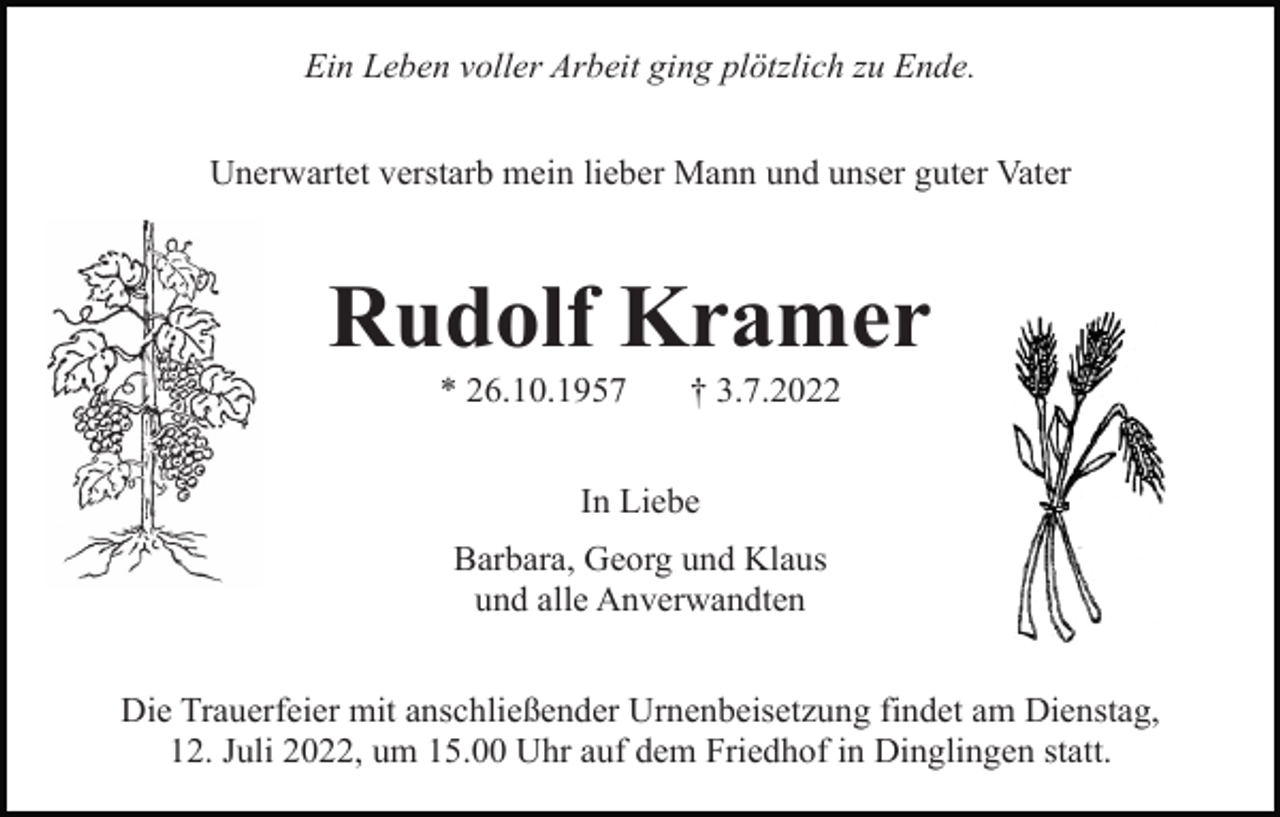 <p>Ein Leben voller Arbeit ging plötzlich zu Ende.<br />Unerwartet verstarb mein lieber Mann und unser guter Vater</p><p>Rudolf Kramer<br />* 26.10.1957</p><p>† 3.7.2022</p><p>In Liebe<br />Barbara, Georg und Klaus<br />und alle Anverwandten<br />Die Trauerfeier mit anschließender Urnenbeisetzung findet am Dienstag,<br />12. Juli 2022, um 15.00 Uhr auf dem Friedhof in Dinglingen statt.</p>
