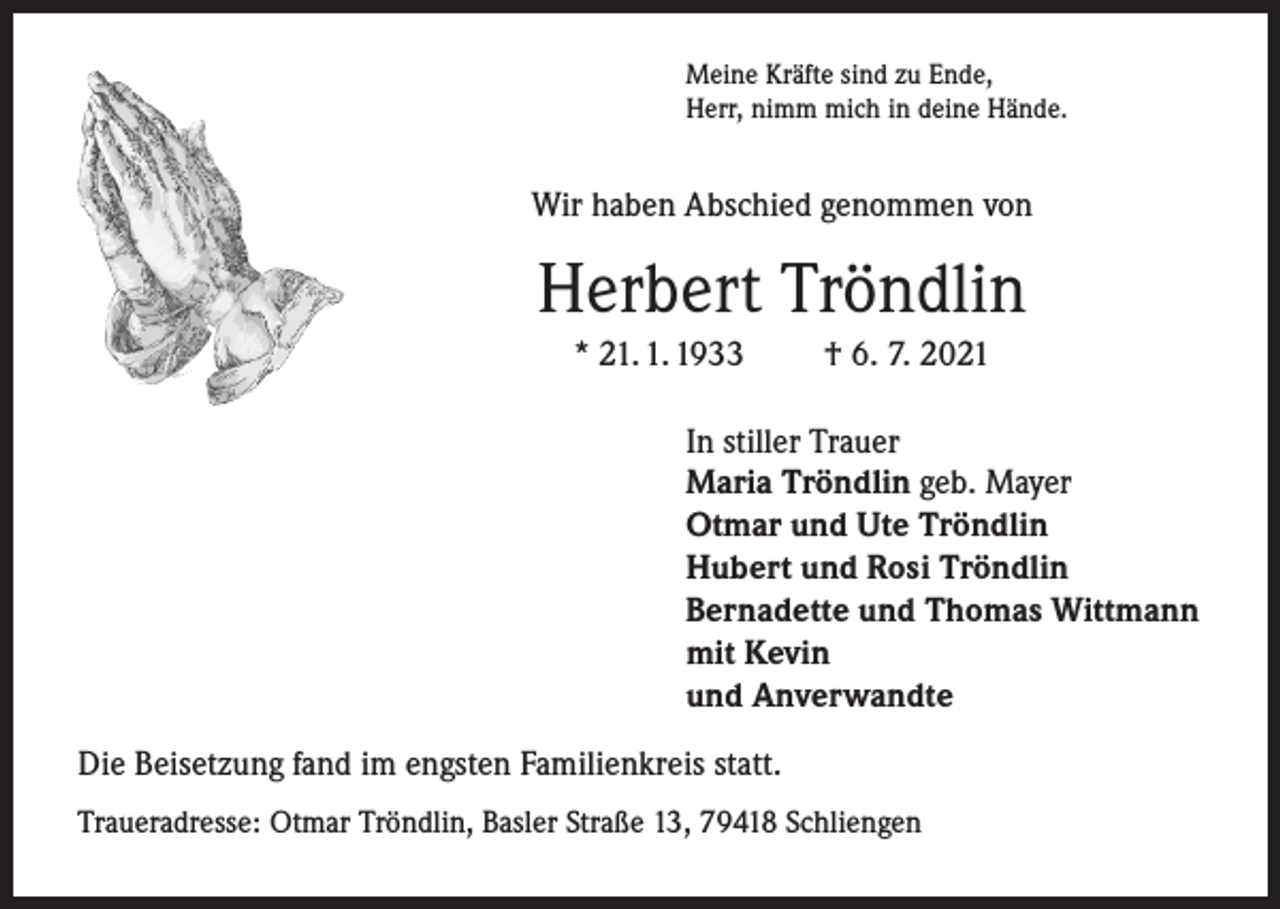 <p>Meine Kräfte sind zu Ende,<br />Herr, nimm mich in deine Hände.</p><p>Wir haben Abschied genommen von</p><p>Herbert Tröndlin<br />* 21. 1. 1933</p><p>† 6. 7. 2021</p><p>In stiller Trauer<br />Maria Tröndlin geb. Mayer<br />Otmar und Ute Tröndlin<br />Hubert und Rosi Tröndlin<br />Bernadette und Thomas Wittmann<br />mit Kevin<br />und Anverwandte<br />Die Beisetzung fand im engsten Familienkreis statt.<br />Traueradresse: Otmar Tröndlin, Basler Straße 13, 79418 Schliengen</p>