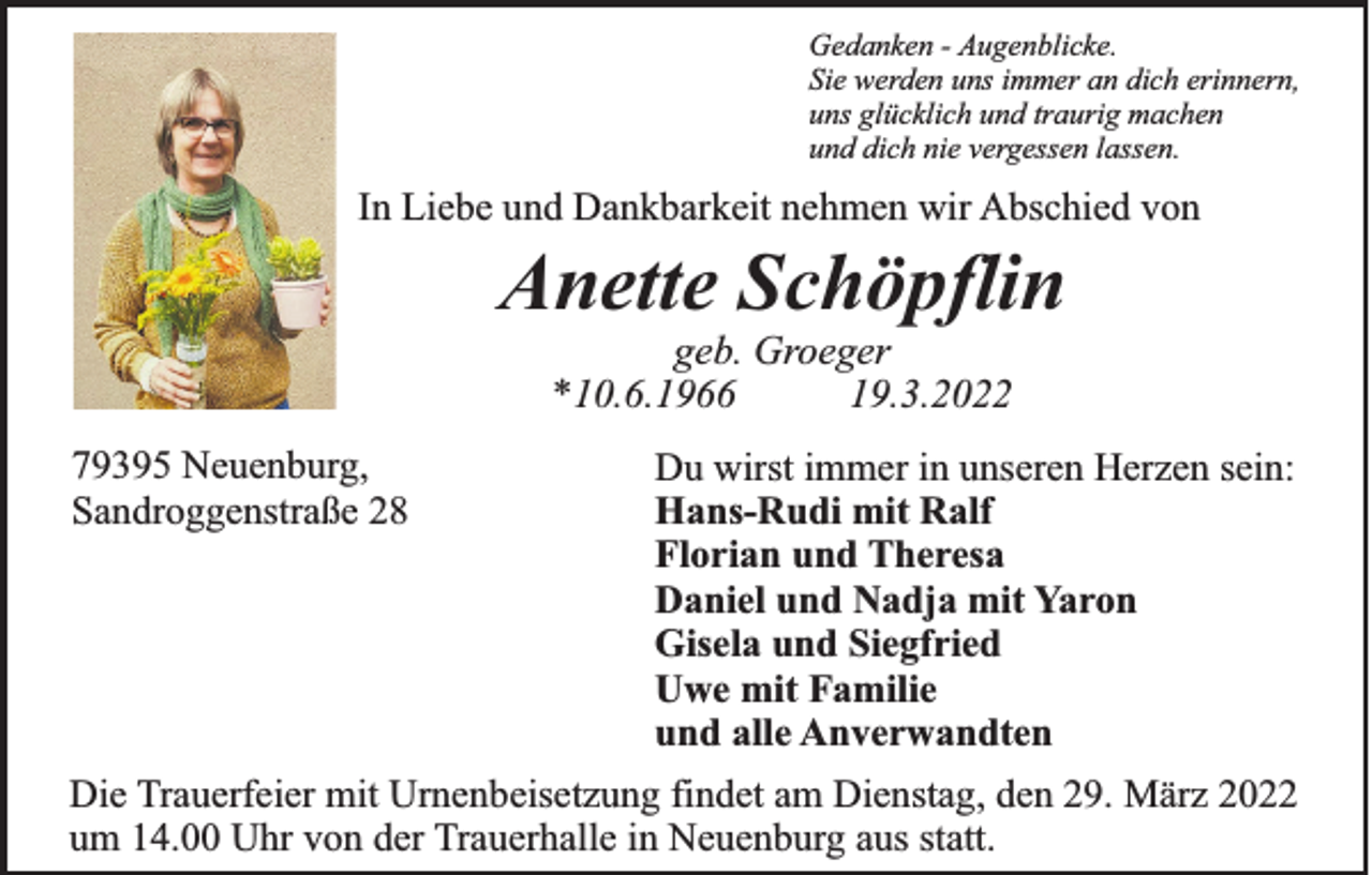 <p>Gedanken - Augenblicke.<br />Sie werden uns immer an dich erinnern,<br />uns glücklich und traurig machen<br />und dich nie vergessen lassen.</p><p>In Liebe und Dankbarkeit nehmen wir Abschied von</p><p>Anette Schöpflin<br />geb. Groeger<br />*10.6.1966<br />19.3.2022<br />79395 Neuenburg,<br />Sandroggenstraße 28</p><p>Du wirst immer in unseren Herzen sein:<br />Hans-Rudi mit Ralf<br />Florian und Theresa<br />Daniel und Nadja mit Yaron<br />Gisela und Siegfried<br />Uwe mit Familie<br />und alle Anverwandten</p><p>Die Trauerfeier mit Urnenbeisetzung findet am Dienstag, den 29. März 2022<br />um 14.00 Uhr von der Trauerhalle in Neuenburg aus statt.</p>