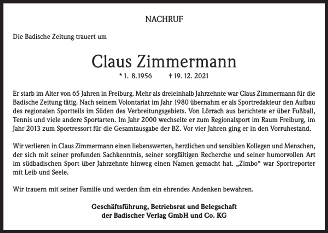 <p>NACHRUF<br />Die Badische Zeitung trauert um</p><p>Claus Zimmermann<br />* 1. 8.1956</p><p>† 19. 12. 2021</p><p>Er starb im Alter von 65 Jahren in Freiburg. Mehr als dreieinhalb Jahrzehnte war Claus Zimmermann für die<br />Badische Zeitung tätig. Nach seinem Volontariat im Jahr 1980 übernahm er als Sportredakteur den Aufbau<br />des regionalen Sportteils im Süden des Verbreitungsgebiets. Von Lörrach aus berichtete er über Fußball,<br />Tennis und viele andere Sportarten. Im Jahr 2000 wechselte er zum Regionalsport im Raum Freiburg, im<br />Jahr 2013 zum Sportressort für die Gesamtausgabe der BZ. Vor vier Jahren ging er in den Vorruhestand.<br />Wir verlieren in Claus Zimmermann einen liebenswerten, herzlichen und sensiblen Kollegen und Menschen,<br />der sich mit seiner profunden Sachkenntnis, seiner sorgfältigen Recherche und seiner humorvollen Art<br />im südbadischen Sport über Jahrzehnte hinweg einen Namen gemacht hat. „Zimbo“ war Sportreporter<br />mit Leib und Seele.<br />Wir trauern mit seiner Familie und werden ihm ein ehrendes Andenken bewahren.<br />Geschäftsführung, Betriebsrat und Belegschaft<br />der Badischer Verlag GmbH und Co. KG</p>