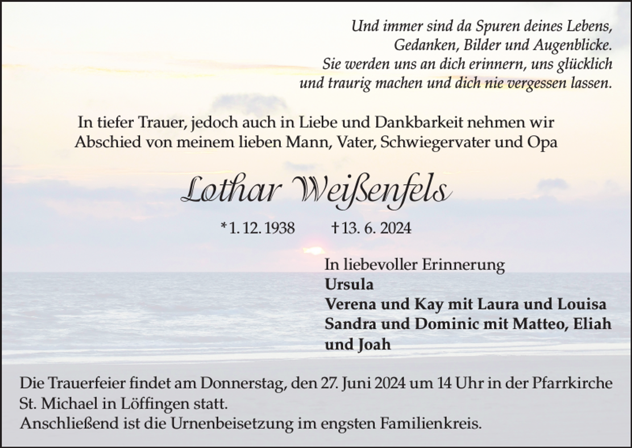 <p>Und immer sind da Spuren deines Lebens,<br />Gedanken, Bilder und Augenblicke.<br />Sie werden uns an dich erinnern, uns glücklich<br />und traurig machen und dich nie vergessen lassen.</p><p>In tiefer Trauer, jedoch auch in Liebe und Dankbarkeit nehmen wir<br />Abschied von meinem lieben Mann, Vater, Schwiegervater und Opa</p><p>Lothar Weißenfels<br />* 1. 12. 1938</p><p>† 13. 6. 2024<br />In liebevoller Erinnerung<br />Ursula<br />Verena und Kay mit Laura und Louisa<br />Sandra und Dominic mit Matteo, Eliah<br />und Joah</p><p>Die Trauerfeier findet am Donnerstag, den 27. Juni 2024 um 14 Uhr in der Pfarrkirche<br />St. Michael in Löffingen statt.<br />Anschließend ist die Urnenbeisetzung im engsten Familienkreis.</p>