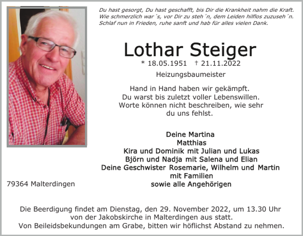 <p>Du hast gesorgt, Du hast geschafft, bis Dir die Krankheit nahm die Kraft.<br />Wie schmerzlich war´s, vor Dir zu steh´n, dem Leiden hilflos zuzuseh´n.<br />Schlaf nun in Frieden, ruhe sanft und hab für alles vielen Dank.</p><p>* 18.05.1951</p><p>† 21.11.2022</p><p>Heizungsbaumeister<br />Hand in Hand haben wir gekämpft.<br />Du warst bis zuletzt voller Lebenswillen.<br />Worte können nicht beschreiben, wie sehr<br />du uns fehlst.</p><p>79364 Malterdingen<br />Die Beerdigung findet am Dienstag, den 29. November 2022, um 13.30 Uhr<br />von der Jakobskirche in Malterdingen aus statt.<br />Von Beileidsbekundungen am Grabe, bitten wir höflichst Abstand zu nehmen.</p>