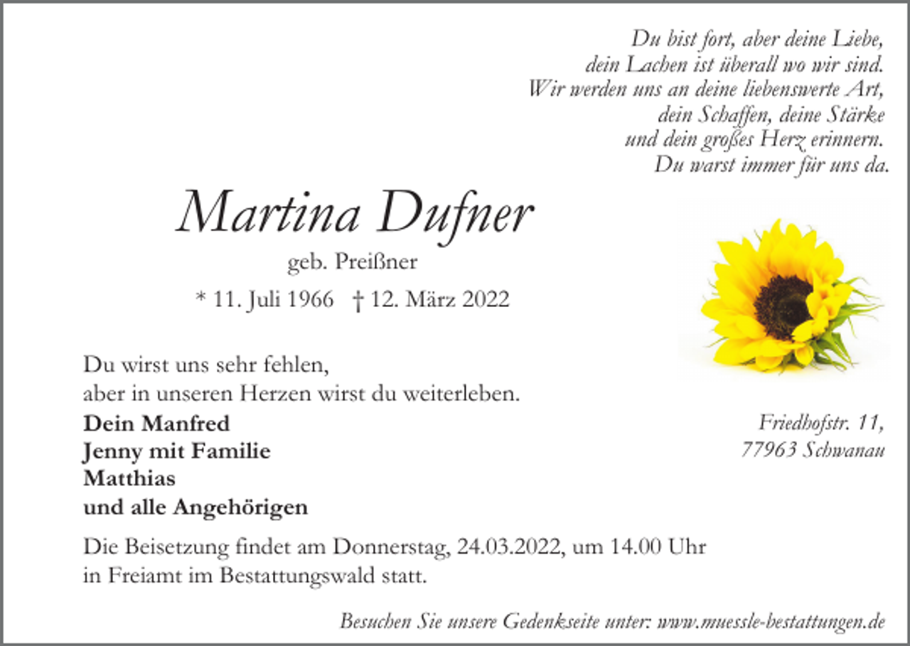 <p>Du bist fort, aber deine Liebe,<br />dein Lachen ist überall wo wir sind.<br />Wir werden uns an deine liebenswerte Art,<br />dein Schaffen, deine Stärke<br />und dein großes Herz erinnern.<br />Du warst immer für uns da.</p><p>Martina Dufner<br />geb. Preißner<br />* 11. Juli 1966 † 12. März 2022<br />Du wirst uns sehr fehlen,<br />aber in unseren Herzen wirst du weiterleben.<br />Dein Manfred<br />Jenny mit Familie<br />Matthias<br />und alle Angehörigen</p><p>Friedhofstr. 11,<br />77963 Schwanau</p><p>Die Beisetzung findet am Donnerstag, 24.03.2022, um 14.00 Uhr<br />in Freiamt im Bestattungswald statt.<br />Besuchen Sie unsere Gedenkseite unter: www.muessle-bestattungen.de</p>