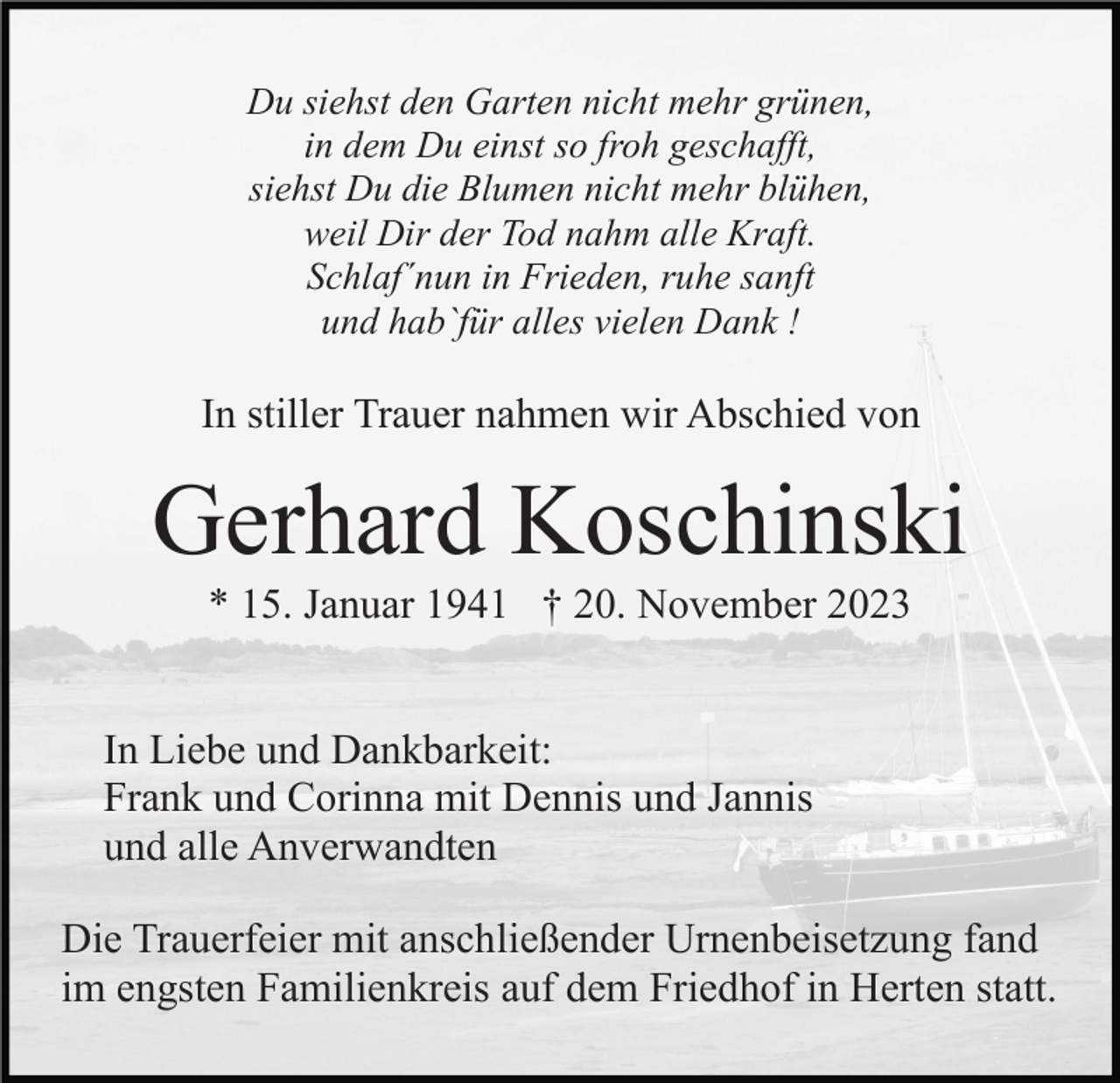 <p>Du siehst den Garten nicht mehr grünen,<br />in dem Du einst so froh geschafft,<br />siehst Du die Blumen nicht mehr blühen,<br />weil Dir der Tod nahm alle Kraft.<br />Schlaf´nun in Frieden, ruhe sanft<br />und hab`für alles vielen Dank !</p><p>In stiller Trauer nahmen wir Abschied von</p><p>Gerhard Koschinski<br />* 15. Januar 1941 † 20. November 2023<br />In Liebe und Dankbarkeit:<br />Frank und Corinna mit Dennis und Jannis<br />und alle Anverwandten<br />Die Trauerfeier mit anschließender Urnenbeisetzung fand<br />im engsten Familienkreis auf dem Friedhof in Herten statt.</p>