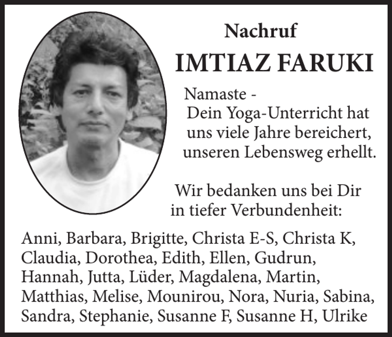 <p>Nachruf</p><p>IMTIAZ FARUKI<br />Namaste Dein Yoga-Unterricht hat<br />uns viele Jahre bereichert,<br />unseren Lebensweg erhellt.<br />Wir bedanken uns bei Dir<br />in tiefer Verbundenheit:<br />Anni, Barbara, Brigitte, Christa E-S, Christa K,<br />Claudia, Dorothea, Edith, Ellen, Gudrun,<br />Hannah, Jutta, Lüder, Magdalena, Martin,<br />Matthias, Melise, Mounirou, Nora, Nuria, Sabina,<br />Sandra, Stephanie, Susanne F, Susanne H, Ulrike</p>