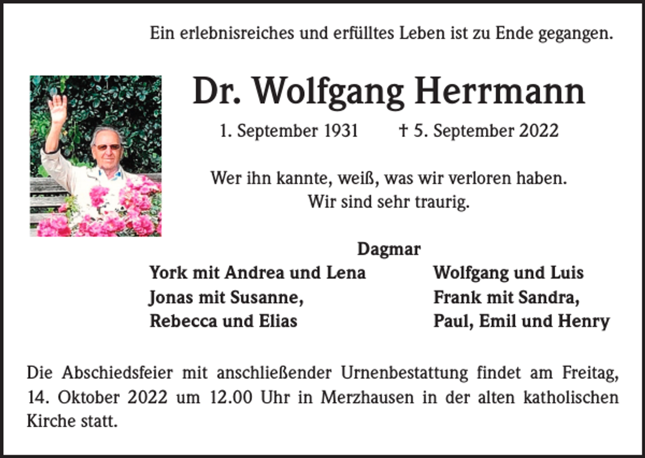 <p>Ein erlebnisreiches und erfülltes Leben ist zu Ende gegangen.</p><p>Dr. Wolfgang Herrmann<br />1. September 1931 † 5. September 2022<br />Wer ihn kannte, weiß, was wir verloren haben.<br />Wir sind sehr traurig.<br />Dagmar<br />York mit Andrea und Lena<br />Wolfgang und Luis<br />Jonas mit Susanne,<br />Frank mit Sandra,<br />Rebecca und Elias<br />Paul, Emil und Henry<br />Die Abschiedsfeier mit anschließender Urnenbestattung findet am Freitag,<br />14. Oktober 2022 um 12.00 Uhr in Merzhausen in der alten katholischen<br />­Kirche statt.</p>