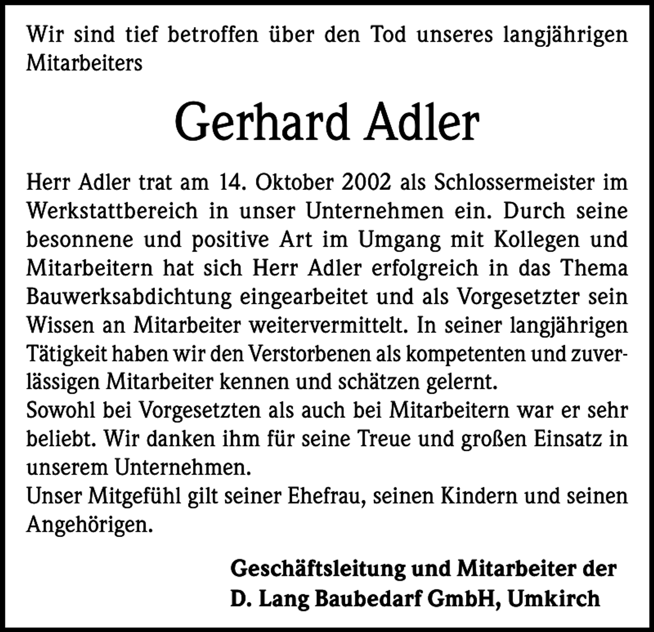 <p>Wir sind tief betroffen über den Tod unseres langjährigen<br />Mitarbeiters</p><p>Gerhard Adler<br />Herr Adler trat am 14. Oktober 2002 als Schlossermeister im<br />Werkstattbereich in unser Unternehmen ein. Durch seine<br />besonnene und positive Art im Umgang mit Kollegen und<br />Mitarbeitern hat sich Herr Adler erfolgreich in das Thema<br />Bauwerksabdichtung eingearbeitet und als Vorgesetzter sein<br />Wissen an Mitarbeiter weitervermittelt. In seiner langjährigen<br />Tätigkeit haben wir den Verstorbenen als kompetenten und zuverlässigen Mitarbeiter kennen und schätzen gelernt.<br />Sowohl bei Vorgesetzten als auch bei Mitarbeitern war er sehr<br />beliebt. Wir danken ihm für seine Treue und großen Einsatz in<br />unserem Unternehmen.<br />Unser Mitgefühl gilt seiner Ehefrau, seinen Kindern und seinen<br />Angehörigen.<br />Geschäftsleitung und Mitarbeiter der<br />D. Lang Baubedarf GmbH, Umkirch</p>