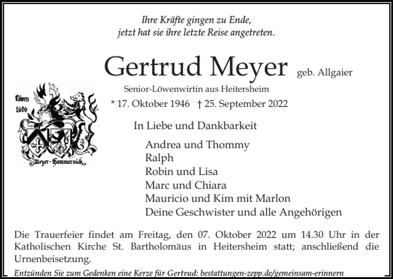 <p>Ihre Kräfte gingen zu Ende,<br />jetzt hat sie ihre letzte Reise angetreten.</p><p>Gertrud Meyer</p><p>geb. Allgaier</p><p>Senior-Löwenwirtin aus Heitersheim</p><p>* 17. Oktober 1946 † 25. September 2022</p><p>In Liebe und Dankbarkeit<br />Andrea und Thommy<br />Ralph<br />Robin und Lisa<br />Marc und Chiara<br />Mauricio und Kim mit Marlon<br />Deine Geschwister und alle Angehörigen<br />Die Trauerfeier findet am Freitag, den 07. Oktober 2022 um 14.30 Uhr in der<br />Katholischen Kirche St. Bartholomäus in Heitersheim statt; anschließend die<br />Urnenbeisetzung.<br />Entzünden Sie zum Gedenken eine Kerze für Gertrud: bestattungen-zepp.de/gemeinsam-erinnern</p>