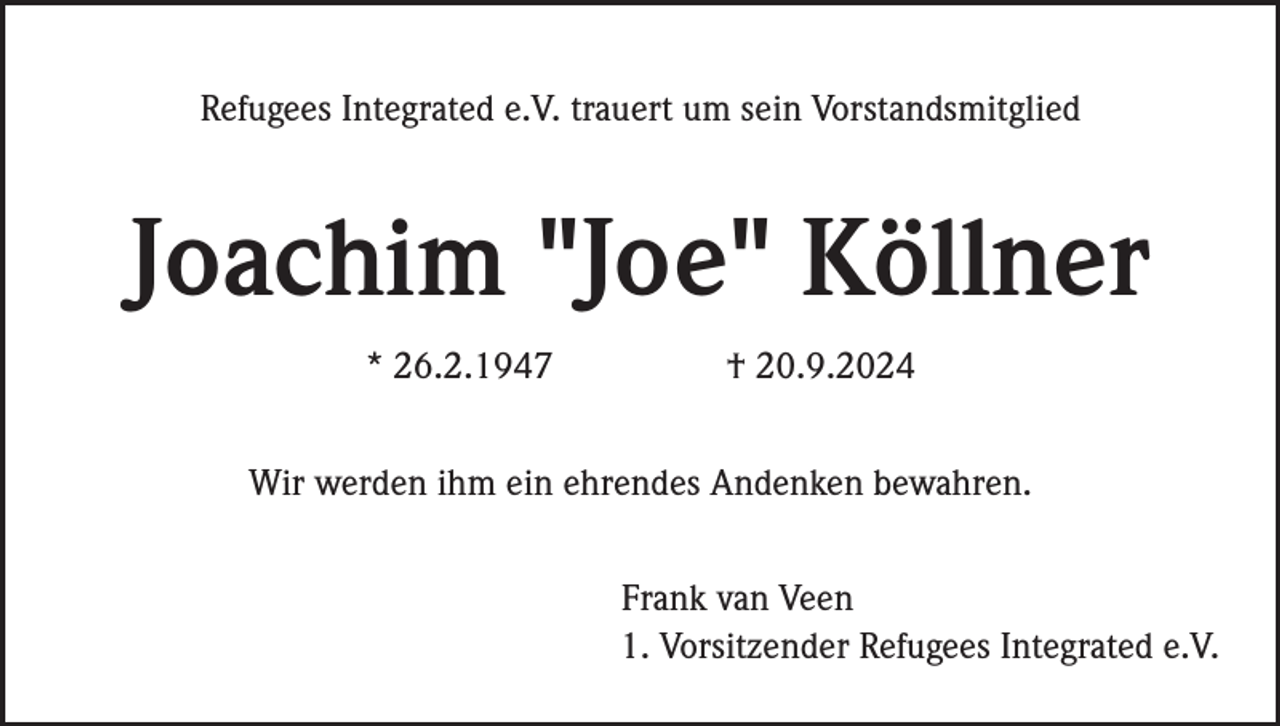 <p>Refugees Integrated e.V. trauert um sein Vorstandsmitglied</p><p>Joachim "Joe" Köllner<br />* 26.2.1947</p><p>† 20.9.2024</p><p>Wir werden ihm ein ehrendes Andenken bewahren.<br />Frank van Veen<br />1. Vorsitzender Refugees Integrated e.V.</p>