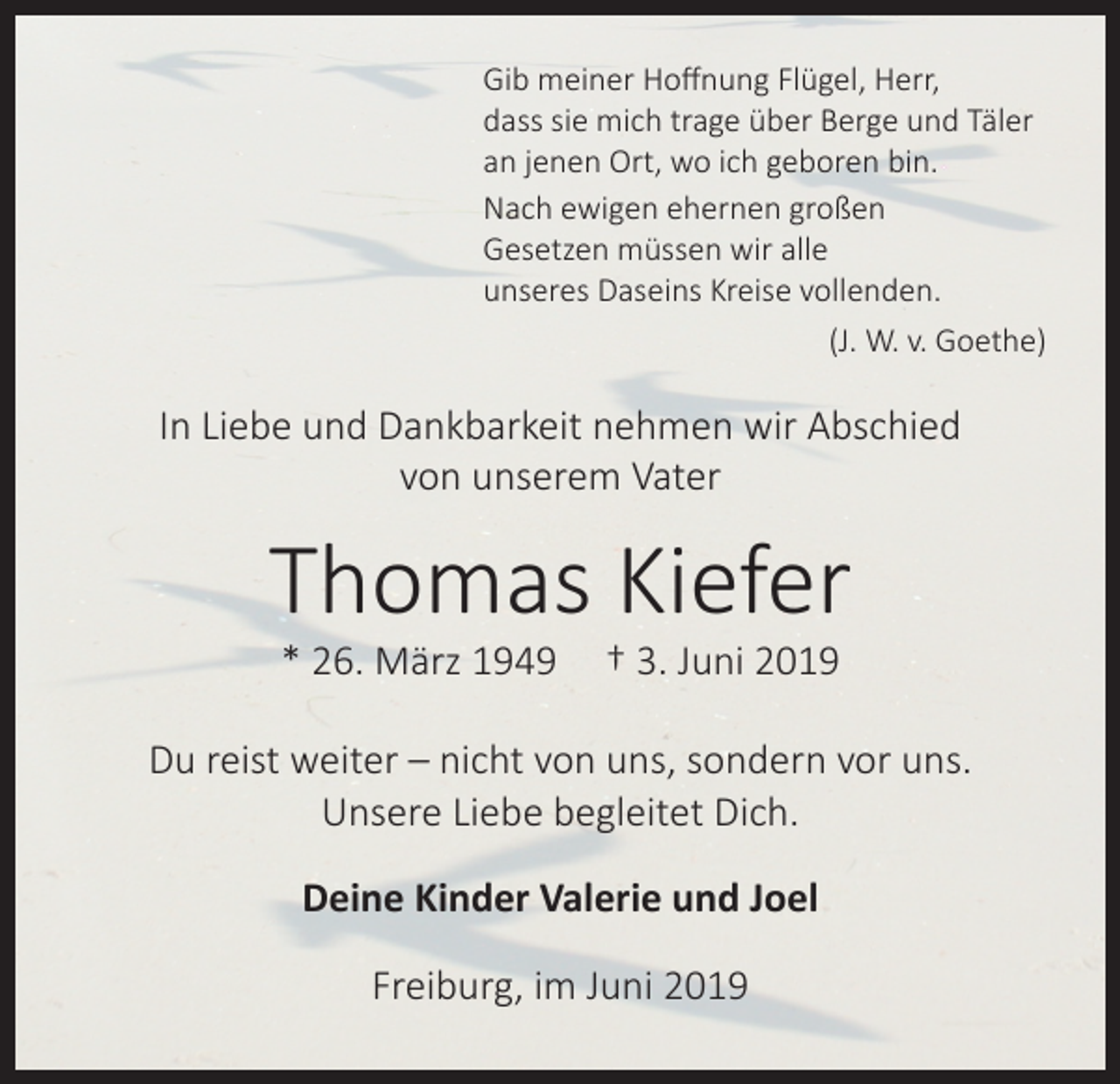 <p>Gib meiner Hoffnung Flügel, Herr,<br />dass sie mich trage über Berge und Täler<br />an jenen Ort, wo ich geboren bin.<br />Nach ewigen ehernen großen<br />Gesetzen müssen wir alle<br />unseres Daseins Kreise vollenden.</p><p>(J. W. v. Goethe)</p><p>In Liebe und Dankbarkeit nehmen wir Abschied<br />von unserem Vater</p><p>Thomas Kiefer<br />* 26. März 1949</p><p>† 3. Juni 2019</p><p>Du reist weiter – nicht von uns, sondern vor uns.<br />Unsere Liebe begleitet Dich.<br />Deine Kinder Valerie und Joel<br />Freiburg, im Juni 2019</p>