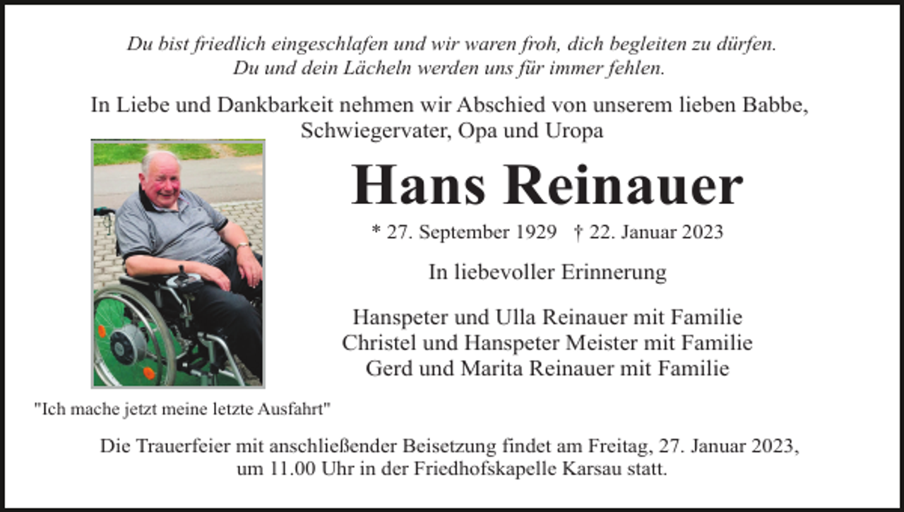 <p>Du bist friedlich eingeschlafen und wir waren froh, dich begleiten zu dürfen.<br />Du und dein Lächeln werden uns für immer fehlen.</p><p>In Liebe und Dankbarkeit nehmen wir Abschied von unserem lieben Babbe,<br />Schwiegervater, Opa und Uropa</p><p>Hans Reinauer<br />* 27. September 1929 † 22. Januar 2023</p><p>In liebevoller Erinnerung<br />Hanspeter und Ulla Reinauer mit Familie<br />Christel und Hanspeter Meister mit Familie<br />Gerd und Marita Reinauer mit Familie<br />"Ich mache jetzt meine letzte Ausfahrt"</p><p>Die Trauerfeier mit anschließender Beisetzung findet am Freitag, 27. Januar 2023,<br />um 11.00 Uhr in der Friedhofskapelle Karsau statt.</p>