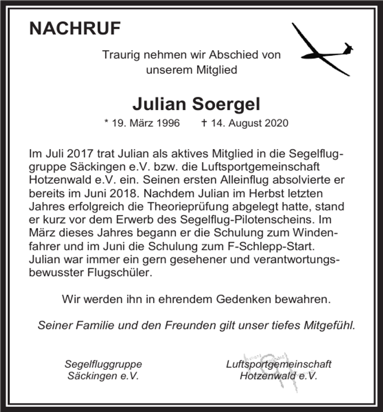 <p>NACHRUF<br />Traurig nehmen wir Abschied von<br />unserem Mitglied</p><p>Julian Soergel<br />* 19. März 1996</p><p> 14. August 2020</p><p>Im Juli 2017 trat Julian als aktives Mitglied in die Segelfluggruppe Säckingen e.V. bzw. die Luftsportgemeinschaft<br />Hotzenwald e.V. ein. Seinen ersten Alleinflug absolvierte er<br />bereits im Juni 2018. Nachdem Julian im Herbst letzten<br />Jahres erfolgreich die Theorieprüfung abgelegt hatte, stand<br />er kurz vor dem Erwerb des Segelflug-Pilotenscheins. Im<br />März dieses Jahres begann er die Schulung zum Windenfahrer und im Juni die Schulung zum F-Schlepp-Start.<br />Julian war immer ein gern gesehener und verantwortungsbewusster Flugschüler.<br />Wir werden ihn in ehrendem Gedenken bewahren.<br />Seiner Familie und den Freunden gilt unser tiefes Mitgefühl.</p><p>Segelfluggruppe<br />Säckingen e.V.</p><p>Luftsportgemeinschaft<br />Hotzenwald e.V.</p>