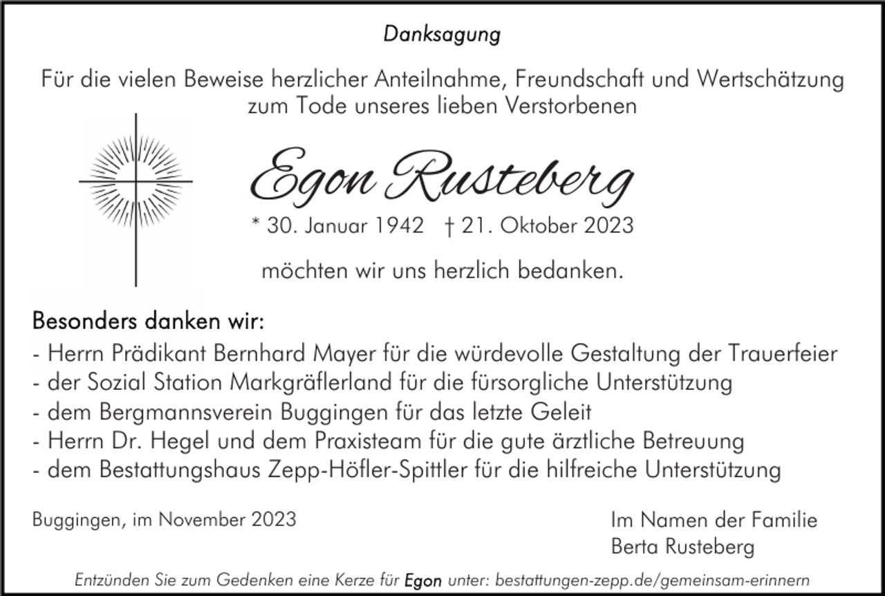 <p>Für die vielen Beweise herzlicher Anteilnahme, Freundschaft und Wertschätzung<br />zum Tode unseres lieben Verstorbenen</p><p>Egon Rusteberg<br />* 30. Januar 1942 † 21. Oktober 2023</p><p>möchten wir uns herzlich bedanken.<br />- Herrn Prädikant Bernhard Mayer für die würdevolle Gestaltung der Trauerfeier<br />- der Sozial Station Markgräflerland für die fürsorgliche Unterstützung<br />- dem Bergmannsverein Buggingen für das letzte Geleit<br />- Herrn Dr. Hegel und dem Praxisteam für die gute ärztliche Betreuung<br />- dem Bestattungshaus Zepp-Höfler-Spittler für die hilfreiche Unterstützung<br />Buggingen, im November 2023<br />Entzünden Sie zum Gedenken eine Kerze für</p><p>Im Namen der Familie<br />Berta Rusteberg<br />unter: bestattungen-zepp.de/gemeinsam-erinnern</p>