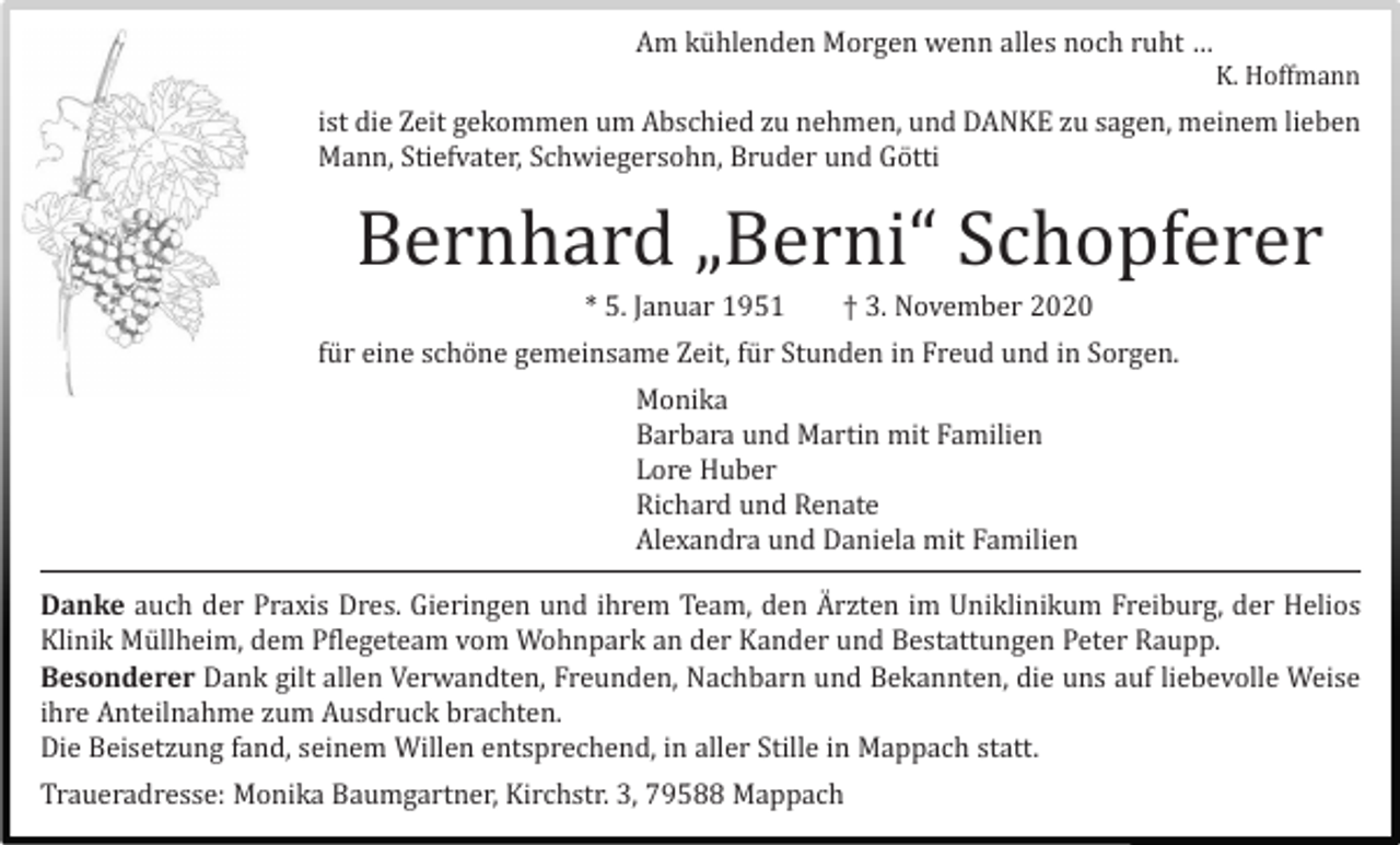 <p>Am kü hlenden Morgen wenn alles noch ruht…<br />Am kühlenden Morgen wenn alles noch ruht … K. Hoffmann</p><p>K. Hoffmann</p><p>ist die Zeit gekommen um Abschied zu nehmen, und DANKE zu sagen, meinem<br />istMann,<br />die ZeitStiefvater,<br />gekommenSchwiegersohn,<br />um Abschied zu Bruder<br />nehmen,und<br />undGö<br />DANKE<br />lieben<br />tti zu sagen, meinem lieben<br />Mann, Stiefvater, Schwiegersohn, Bruder und Götti</p><p>Bernhard<br />„Berni“<br />Schopferer<br />Bernhard<br />„Berni“<br />Schopferer</p><p>* 5. Januar 1951 † 3. November 2020<br />* 5. Januar 1951 † 3. November 2020<br />fü r eine<br />schöschöne<br />ne gemeinsame<br />Zeit,<br />fü für<br />r Stunden<br />in Sorgen.<br />Sorgen.<br />für eine<br />gemeinsame<br />Zeit,<br />StundenininFreud<br />Freud und<br />und in<br />Monika<br />Monika<br />Barbara und Martin mit Familien<br />Barbara und Martin mit Familien<br />Lore Huber<br />Lore Huber<br />Richard und Renate<br />Richard und Renate<br />Alexandra und Daniela mit Familien<br />Alexandra und Daniela mit Familien</p><p>Danke auch der Praxis Dres. Gieringen und ihrem Team, den Ärzten im Uniklinikum Freiburg, der Helios<br />Danke<br />auch der dem<br />Praxis<br />Dres. Gieringen<br />und ihrem<br />Team,<br />den A�und<br />rzten<br />im Uniklinikum<br />Freiburg, der<br />Klinik Müllheim,<br />Pflegeteam<br />vom Wohnpark<br />an der<br />Kander<br />Bestattungen<br />Peter Raupp.<br />Helios Klinik Mü llheim, dem Pflegeteam vom Wohnpark an der Kander und Bestattungen Peter Raupp.<br />Besonderer Dank gilt allen Verwandten, Freunden, Nachbarn und Bekannten, die uns auf liebevolle Weise<br />Besonderer Dank gilt allen Verwandten, Freunden, Nachbarn und Bekannten die uns auf liebevolle<br />ihre Anteilnahme zum Ausdruck brachten.<br />Weise ihre Anteilnahme zum Ausdruck brachten.<br />Die Beisetzung fand, seinem Willen entsprechend, in aller Stille in Mappach statt.<br />Die Beisetzung fand, seinem Willen entsprechend in aller Stille in Mappach statt.<br />Traueradresse: Monika<br />Kirchstr.<br />3, 79588<br />Mappach<br />Traueradresse:<br />MonikaBaumgartner,<br />Baumgartner,<br />Kirchstr.<br />3, 79588<br />Mappach</p>