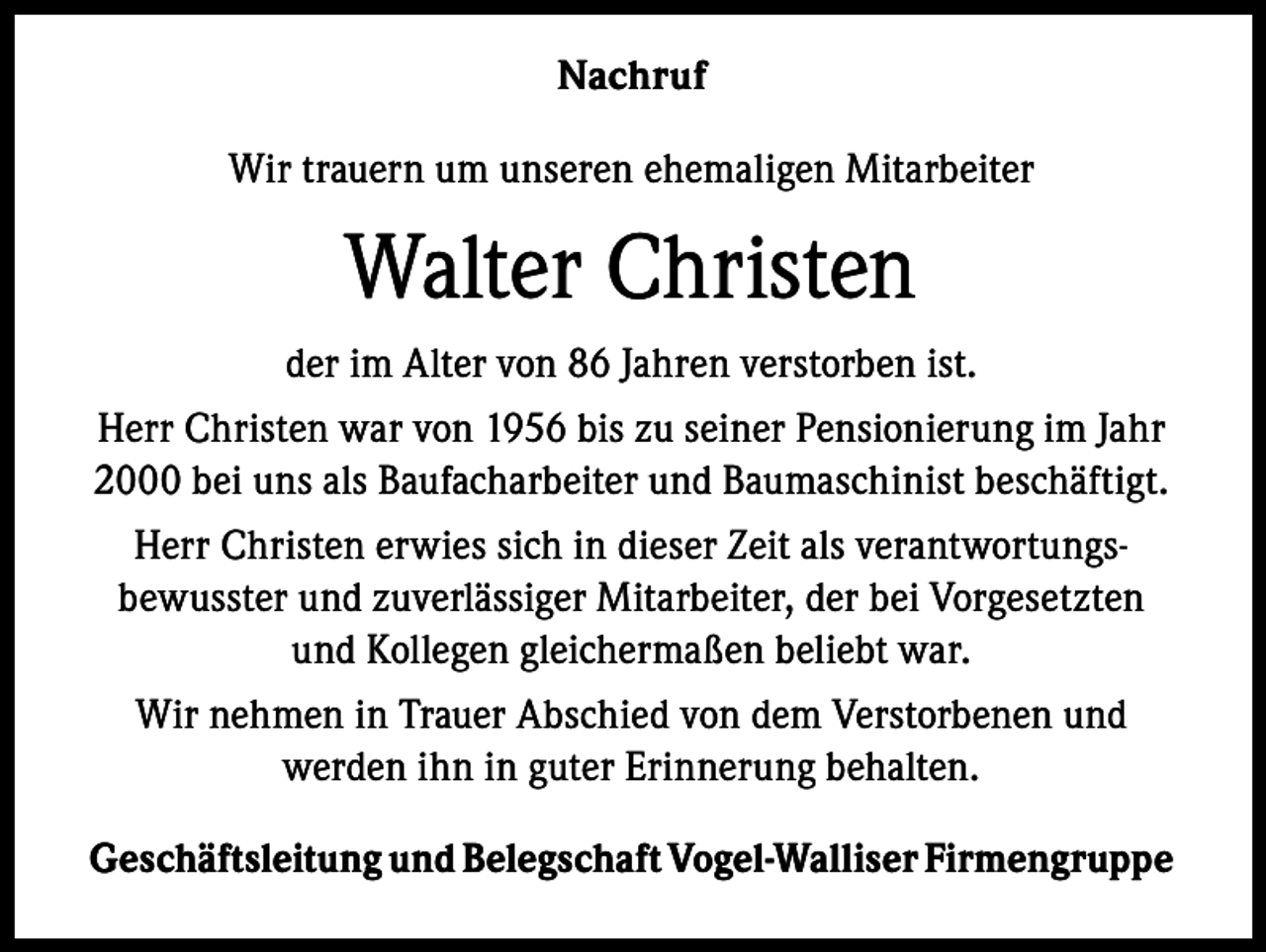 <p>Nachruf<br />Wir trauern um unseren ehemaligen Mitarbeiter</p><p>Walter Christen<br />der im Alter von 86 Jahren verstorben ist.<br />Herr Christen war von 1956 bis zu seiner Pensionierung im Jahr<br />2000 bei uns als Baufacharbeiter und Baumaschinist beschäftigt.<br />Herr Christen erwies sich in dieser Zeit als verantwortungsbewusster und zuverlässiger Mitarbeiter, der bei Vorgesetzten<br />und Kollegen gleichermaßen beliebt war.<br />Wir nehmen in Trauer Abschied von dem Verstorbenen und<br />werden ihn in guter Erinnerung behalten.<br />Geschäftsleitung und Belegschaft Vogel-Walliser Firmengruppe</p>