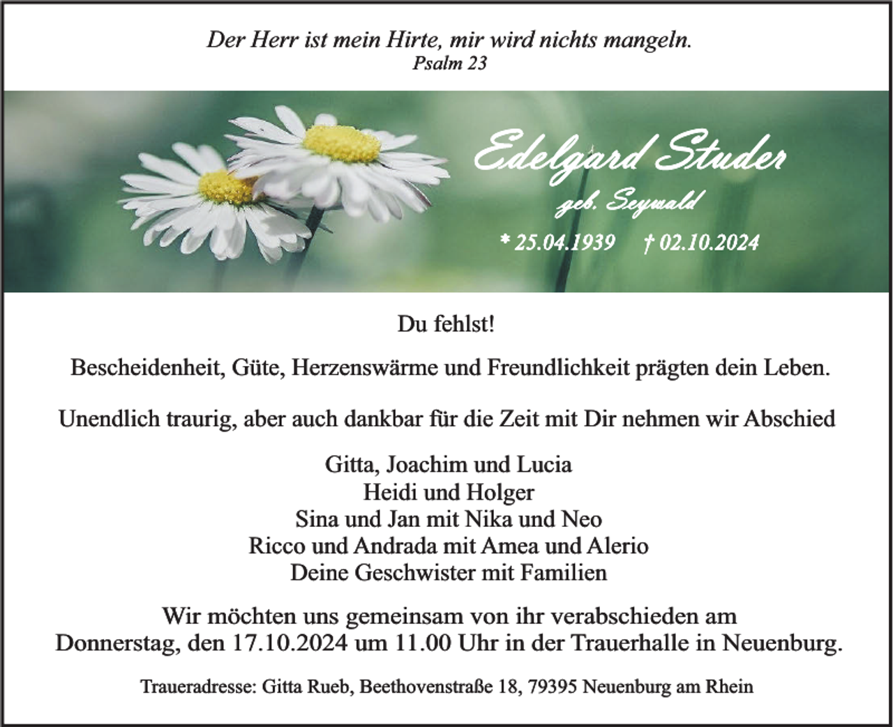 <p>Der Herr ist mein Hirte, mir wird nichts mangeln.<br />Psalm 23</p><p>Edelgard Studer<br />geb. Seywald<br />* 25.04.1939</p><p>† 02.10.2024</p><p>Du fehlst!<br />Bescheidenheit, Güte, Herzenswärme und Freundlichkeit prägten dein Leben.<br />Unendlich traurig, aber auch dankbar für die Zeit mit Dir nehmen wir Abschied</p><p>Gitta, Joachim und Lucia<br />Heidi und Holger<br />Sina und Jan mit Nika und Neo<br />Ricco und Andrada mit Amea und Alerio<br />Deine Geschwister mit Familien<br />Wir möchten uns gemeinsam von ihr verabschieden am<br />Donnerstag, den 17.10.2024 um 11.00 Uhr in der Trauerhalle in Neuenburg.<br />Traueradresse: Gitta Rueb, Beethovenstraße 18, 79395 Neuenburg am Rhein</p>