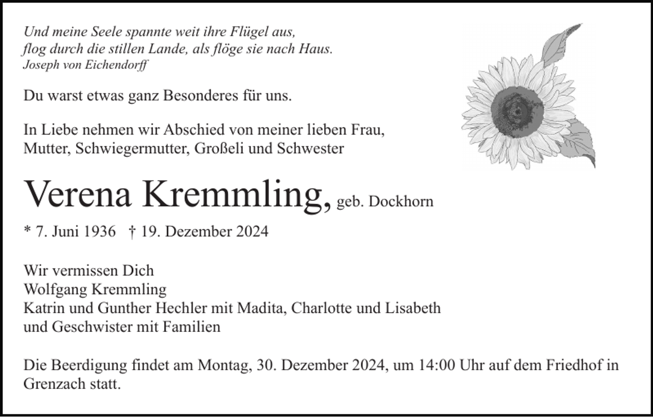 <p>Und meine Seele spannte weit ihre Flügel aus,<br />flog durch die stillen Lande, als flöge sie nach Haus.<br />Joseph von Eichendorff</p><p>Du warst etwas ganz Besonderes für uns.<br />In Liebe nehmen wir Abschied von meiner lieben Frau,<br />Mutter, Schwiegermutter, Großeli und Schwester</p><p>Verena Kremmling, geb. Dockhorn<br />* 7. Juni 1936 † 19. Dezember 2024<br />Wir vermissen Dich<br />Wolfgang Kremmling<br />Katrin und Gunther Hechler mit Madita, Charlotte und Lisabeth<br />und Geschwister mit Familien<br />Die Beerdigung findet am Montag, 30. Dezember 2024, um 14:00 Uhr auf dem Friedhof in<br />Grenzach statt.</p>