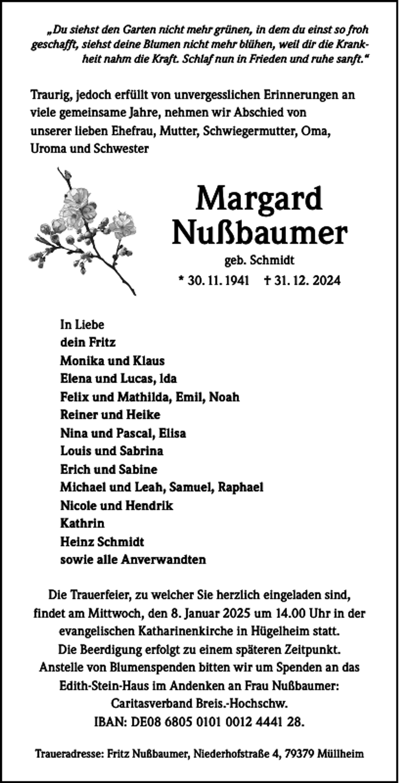 <p>„Du siehst den Garten nicht mehr grünen, in dem du einst so froh<br />geschafft, siehst deine Blumen nicht mehr blühen, weil dir die Krankheit nahm die Kraft. Schlaf nun in Frieden und ruhe sanft.“</p><p>Traurig, jedoch erfüllt von unvergesslichen Erinnerungen an<br />viele gemeinsame Jahre, nehmen wir Abschied von<br />unserer lieben Ehefrau, Mutter, Schwiegermutter, Oma,<br />Uroma und Schwester</p><p>Margard<br />Nußbaumer<br />geb. Schmidt</p><p>* 30. 11. 1941 † 31. 12. 2024<br />In Liebe<br />dein Fritz<br />Monika und Klaus<br />Elena und Lucas, lda<br />Felix und Mathilda, Emil, Noah<br />Reiner und Heike<br />Nina und Pascal, Elisa<br />Louis und Sabrina<br />Erich und Sabine<br />Michael und Leah, Samuel, Raphael<br />Nicole und Hendrik<br />Kathrin<br />Heinz Schmidt<br />sowie alle Anverwandten<br />Die Trauerfeier, zu welcher Sie herzlich eingeladen sind,<br />findet am Mittwoch, den 8. Januar 2025 um 14.00 Uhr in der<br />evangelischen Katharinenkirche in Hügelheim statt.<br />Die Beerdigung erfolgt zu einem späteren Zeitpunkt.<br />Anstelle von Blumenspenden bitten wir um Spenden an das<br />Edith-Stein-Haus im Andenken an Frau Nußbaumer:<br />Caritasverband Breis.-Hochschw.<br />IBAN: DE08 6805 0101 0012 4441 28.<br />Traueradresse: Fritz Nußbaumer, Niederhofstraße 4, 79379 Müllheim</p>