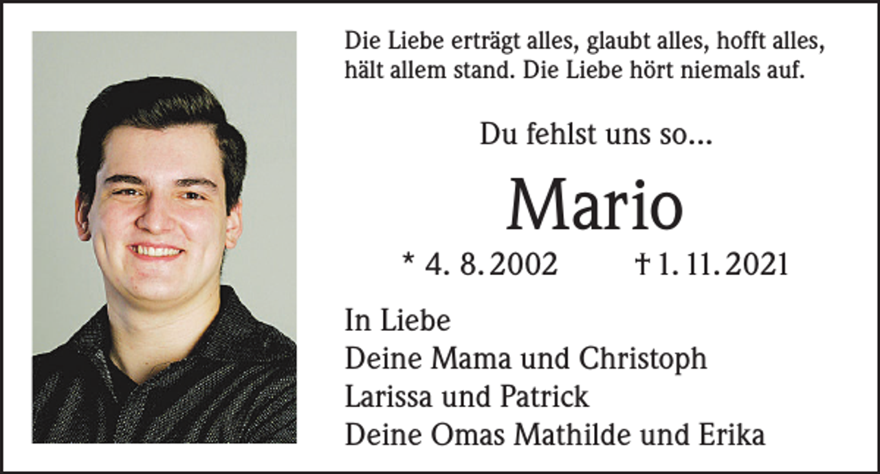 <p>Die Liebe erträgt alles, glaubt alles, hofft alles,<br />hält allem stand. Die Liebe hört niemals auf.</p><p>Du fehlst uns so...</p><p>Mario</p><p>* 4. 8. 2002</p><p>† 1. 11. 2021</p><p>In Liebe<br />Deine Mama und Christoph<br />Larissa und Patrick<br />Deine Omas Mathilde und Erika</p>