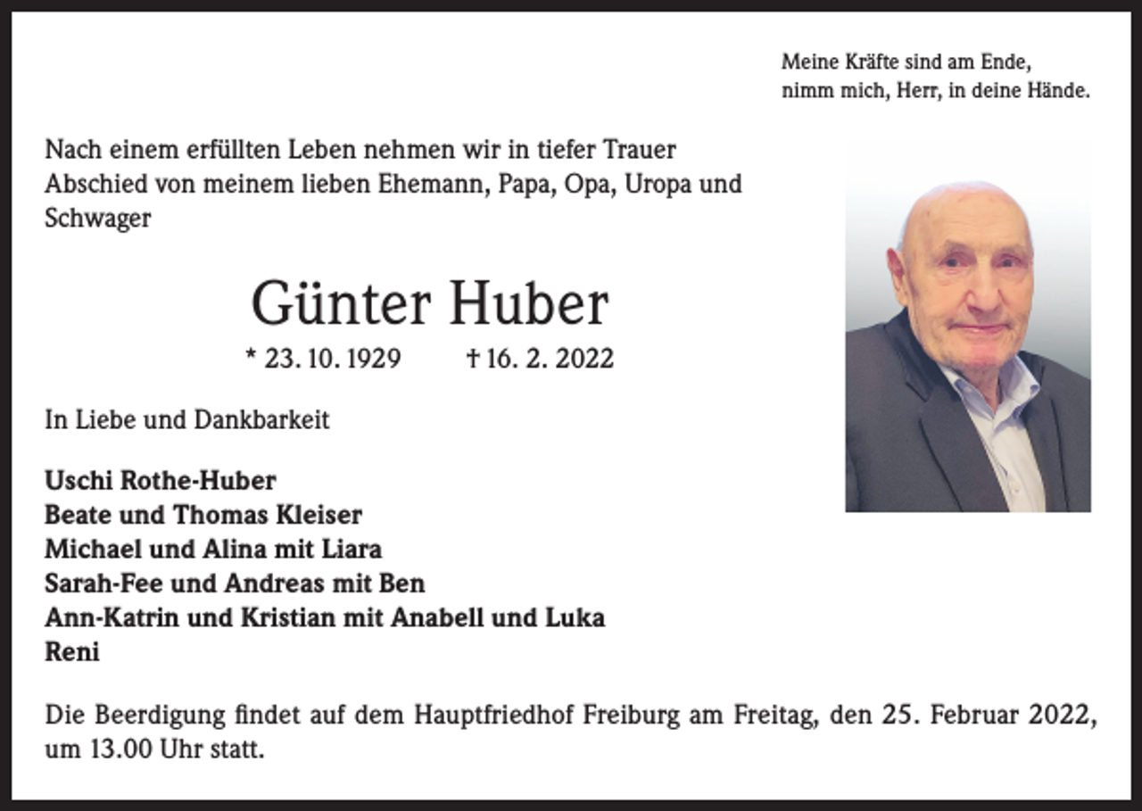 <p>Meine Kräfte sind am Ende,<br />nimm mich, Herr, in deine Hände.</p><p>Nach einem erfüllten Leben nehmen wir in tiefer Trauer<br />Abschied von meinem lieben Ehemann, Papa, Opa, Uropa und<br />Schwager</p><p>Günter Huber<br />* 23. 10. 1929</p><p>† 16. 2. 2022</p><p>In Liebe und Dankbarkeit<br />Uschi Rothe-Huber<br />Beate und Thomas Kleiser<br />Michael und Alina mit Liara<br />Sarah-Fee und Andreas mit Ben<br />Ann-Katrin und Kristian mit Anabell und Luka<br />Reni<br />Die Beerdigung findet auf dem Hauptfriedhof Freiburg am Freitag, den 25. Februar 2022,<br />um 13.00 Uhr statt.</p>