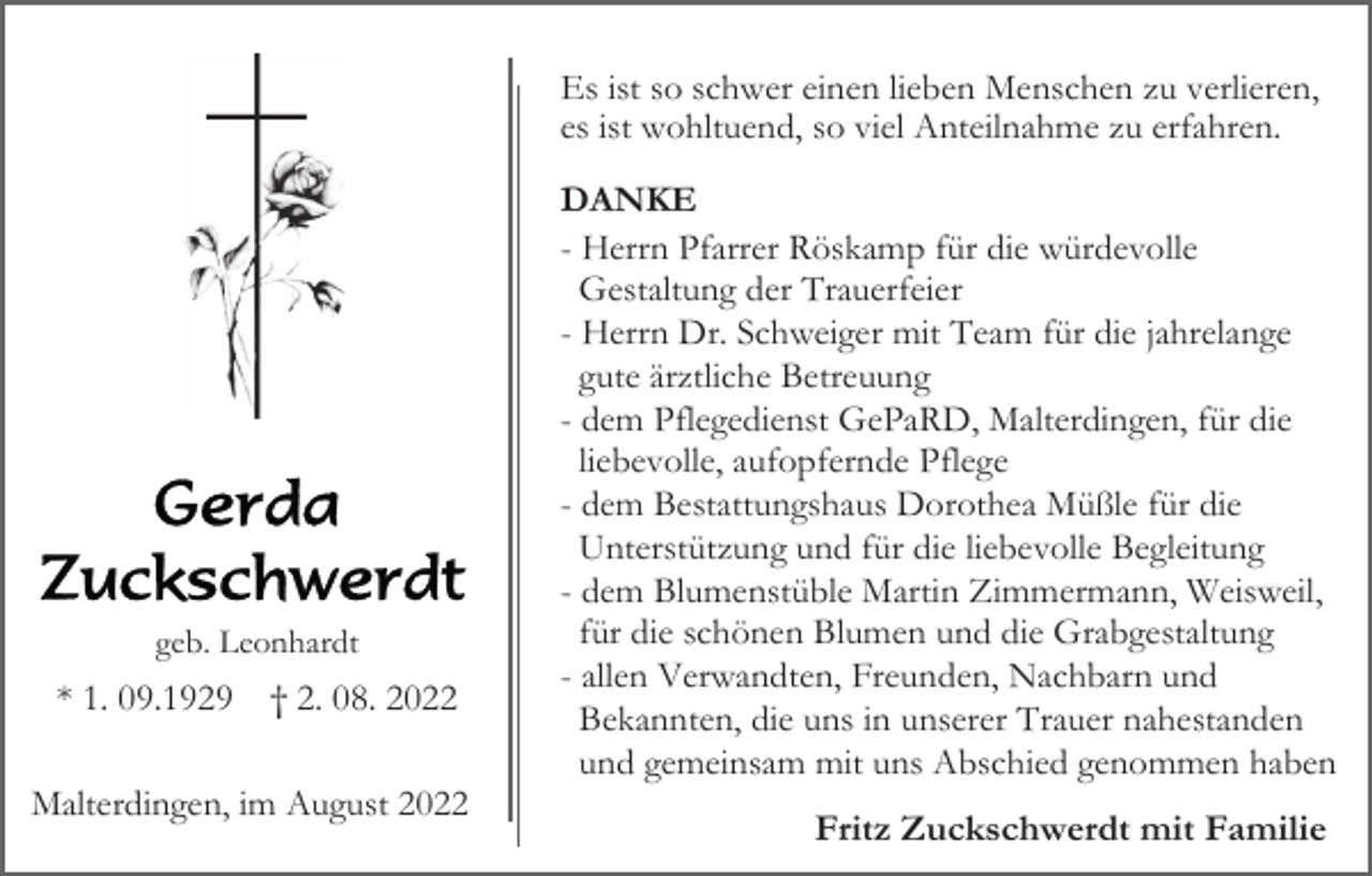 <p>Es ist so schwer einen lieben Menschen zu verlieren,<br />es ist wohltuend, so viel Anteilnahme zu erfahren.</p><p>geb. Leonhardt</p><p>* 1. 09.1929</p><p>† 2. 08. 2022</p><p>Malterdingen, im August 2022</p><p>DANKE<br />- Herrn Pfarrer Röskamp für die würdevolle<br />Gestaltung der Trauerfeier<br />- Herrn Dr. Schweiger mit Team für die jahrelange<br />gute ärztliche Betreuung<br />- dem Pflegedienst GePaRD, Malterdingen, für die<br />liebevolle, aufopfernde Pflege<br />- dem Bestattungshaus Dorothea Müßle für die<br />Unterstützung und für die liebevolle Begleitung<br />- dem Blumenstüble Martin Zimmermann, Weisweil,<br />für die schönen Blumen und die Grabgestaltung<br />- allen Verwandten, Freunden, Nachbarn und<br />Bekannten, die uns in unserer Trauer nahestanden<br />und gemeinsam mit uns Abschied genommen haben</p><p>Fritz Zuckschwerdt mit Familie</p>