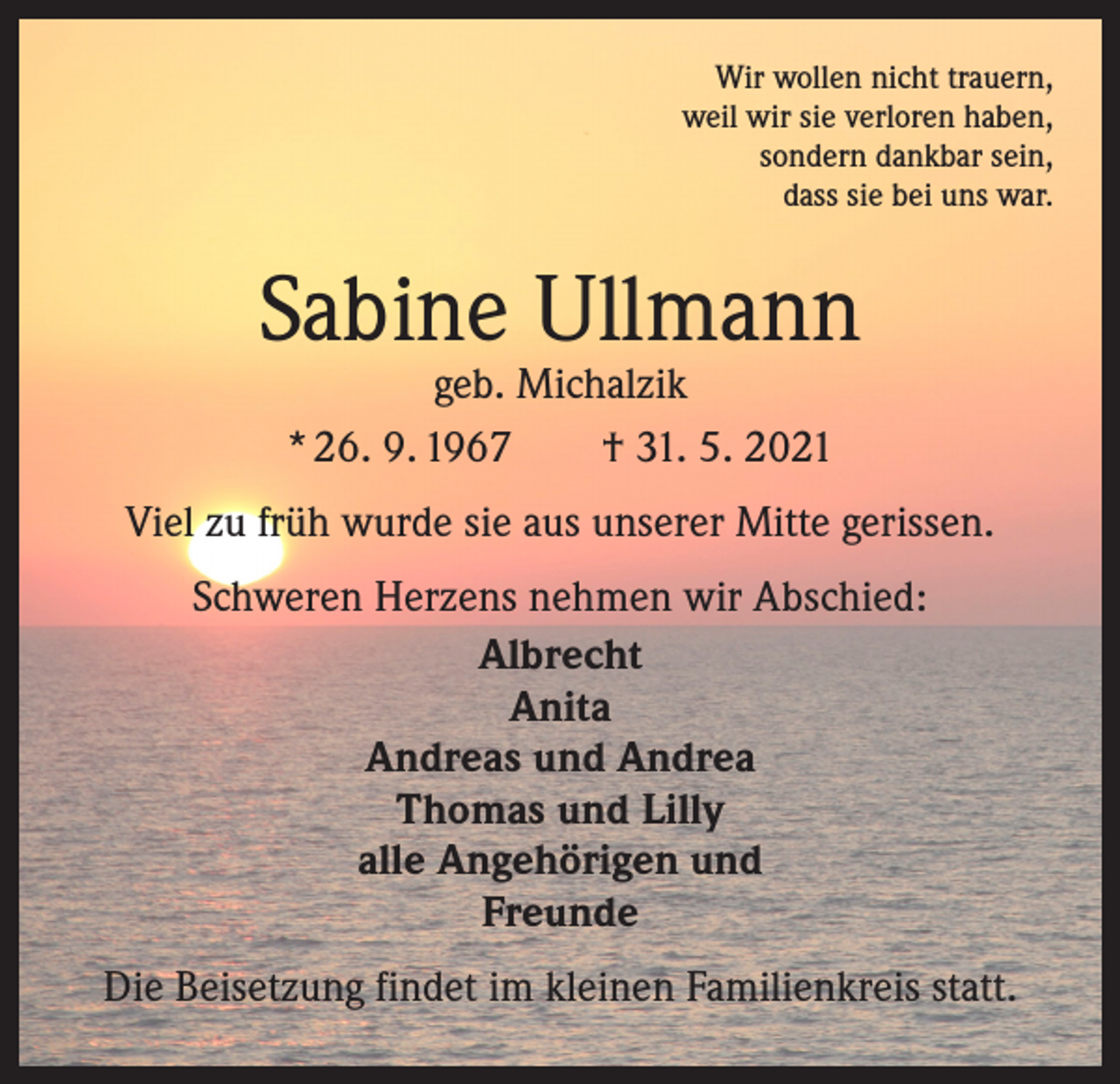<p>Wir wollen nicht trauern,<br />weil wir sie verloren haben,<br />sondern dankbar sein,<br />dass sie bei uns war.</p><p>Sabine Ullmann<br />geb. Michalzik<br />* 26. 9. 1967 † 31. 5. 2021</p><p>Viel zu früh wurde sie aus unserer Mitte gerissen.<br />Schweren Herzens nehmen wir Abschied:<br />Albrecht<br />Anita<br />Andreas und Andrea<br />Thomas und Lilly<br />alle Angehörigen und<br />Freunde<br />Die Beisetzung findet im kleinen Familienkreis statt.</p>