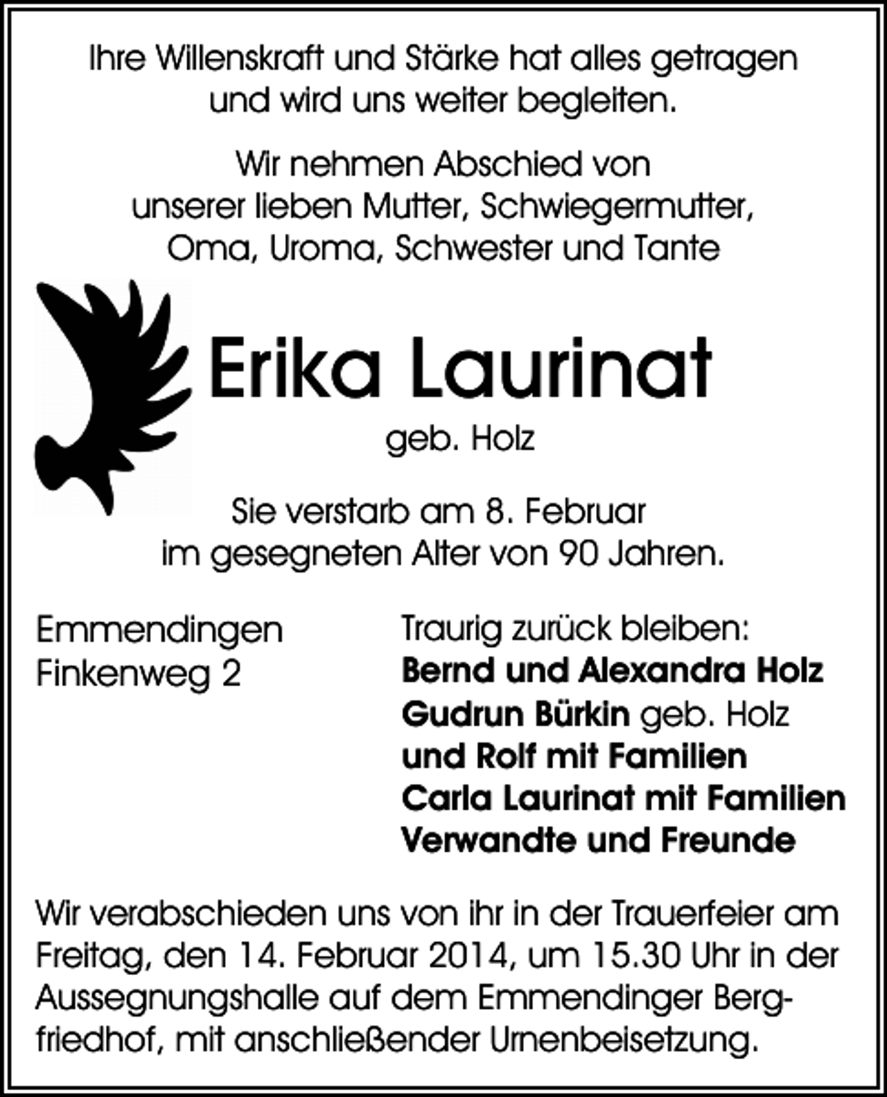 <p>Ihre Willenskraft und Stärke hat alles getragen<br />und wird uns weiter begleiten.<br />Wir nehmen Abschied von<br />unserer lieben Mutter, Schwiegermutter,<br />Oma, Uroma, Schwester und Tante</p><p>Erika Laurinat<br />geb. Holz<br />Sie verstarb am 8. Februar<br />im gesegneten Alter von 90 Jahren.</p><p>Emmendingen<br />Finkenweg 2</p><p>Traurig zurück bleiben:<br />Bernd und Alexandra Holz<br />Gudrun Bürkin geb. Holz<br />und Rolf mit Familien<br />Carla Laurinat mit Familien<br />Verwandte und Freunde</p><p>Wir verabschieden uns von ihr in der Trauerfeier am<br />Freitag, den 14. Februar 2014, um 15.30 Uhr in der<br />Aussegnungshalle auf dem Emmendinger Bergfriedhof, mit anschließender Urnenbeisetzung.</p>