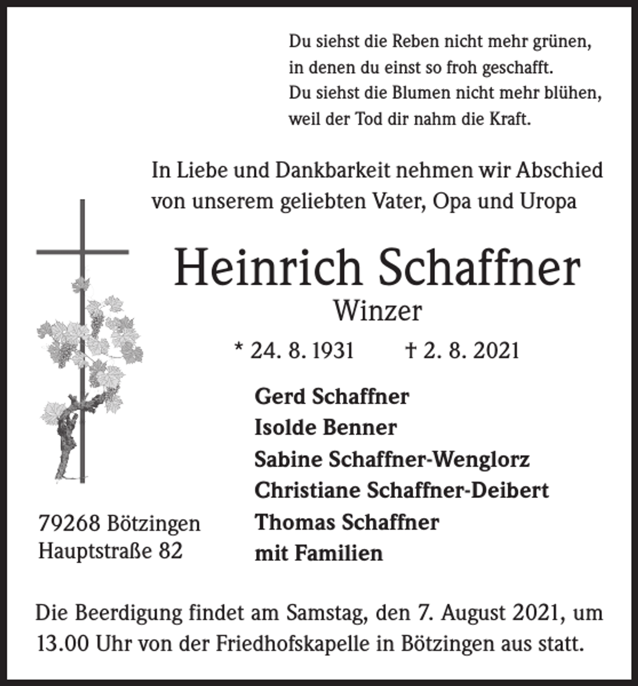 <p>Du siehst die Reben nicht mehr grünen,<br />in denen du einst so froh geschafft.<br />Du siehst die Blumen nicht mehr blühen,<br />weil der Tod dir nahm die Kraft.</p><p>In Liebe und Dankbarkeit nehmen wir Abschied<br />von unserem geliebten Vater, Opa und Uropa</p><p>Heinrich Schaffner<br />Winzer</p><p>* 24. 8. 1931 † 2. 8. 2021</p><p>79268 Bötzingen<br />Hauptstraße 82</p><p>Gerd Schaffner<br />Isolde Benner<br />Sabine Schaffner-Wenglorz<br />Christiane Schaffner-Deibert<br />Thomas Schaffner<br />mit Familien</p><p>Die Beerdigung findet am Samstag, den 7. August 2021, um<br />13.00 Uhr von der Friedhofskapelle in Bötzingen aus statt.</p>