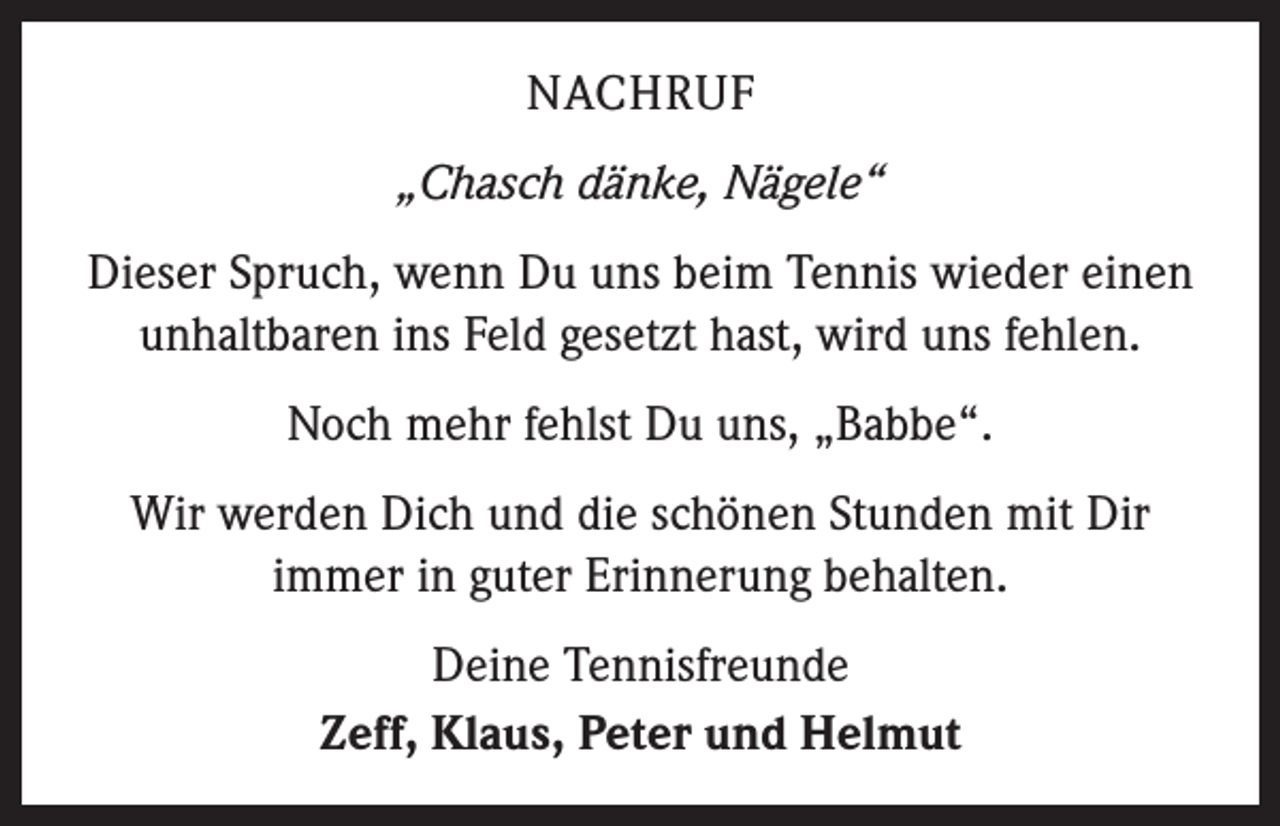 <p>NACHRUF<br />„Chasch dänke, Nägele“<br />Dieser Spruch, wenn Du uns beim Tennis wieder einen<br />unhaltbaren ins Feld gesetzt hast, wird uns fehlen.<br />Noch mehr fehlst Du uns, „Babbe“.<br />Wir werden Dich und die schönen Stunden mit Dir<br />immer in guter Erinnerung behalten.<br />Deine Tennisfreunde<br />Zeff, Klaus, Peter und Helmut</p>