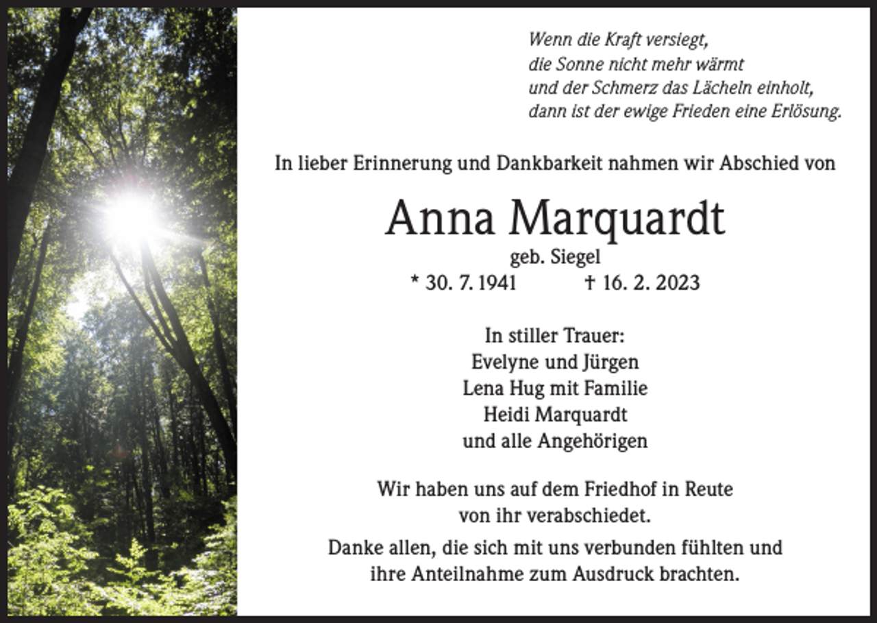 <p>Wenn die Kraft versiegt,<br />die Sonne nicht mehr wärmt<br />und der Schmerz das Lächeln einholt,<br />dann ist der ewige Frieden eine Erlösung.</p><p>In lieber Erinnerung und Dankbarkeit nahmen wir Abschied von</p><p>Anna Marquardt<br />geb. Siegel<br />* 30. 7. 1941<br />† 16. 2. 2023<br />In stiller Trauer:<br />Evelyne und Jürgen<br />Lena Hug mit Familie<br />Heidi Marquardt<br />und alle Angehörigen<br />Wir haben uns auf dem Friedhof in Reute<br />von ihr verabschiedet.<br />Danke allen, die sich mit uns verbunden fühlten und<br />ihre Anteilnahme zum Ausdruck brachten.</p>