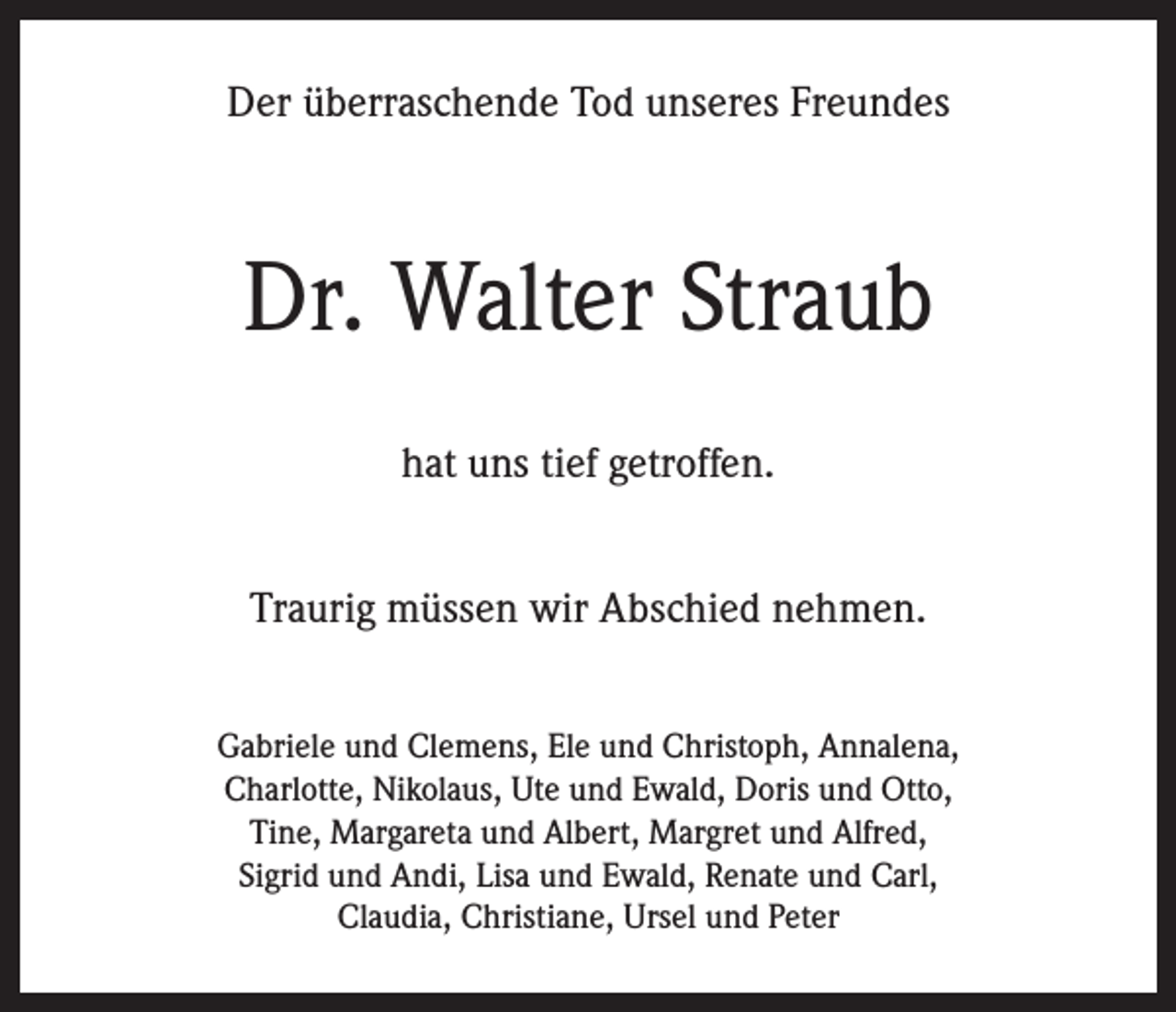<p>Der überraschende Tod unseres Freundes</p><p>Dr. Walter Straub<br />hat uns tief getroffen.<br />Traurig müssen wir Abschied nehmen.<br />Gabriele und Clemens, Ele und Christoph, Annalena,<br />Charlotte, Nikolaus, Ute und Ewald, Doris und Otto,<br />Tine, Margareta und Albert, Margret und Alfred,<br />Sigrid und Andi, Lisa und Ewald, Renate und Carl,<br />Claudia, Christiane, Ursel und Peter</p>