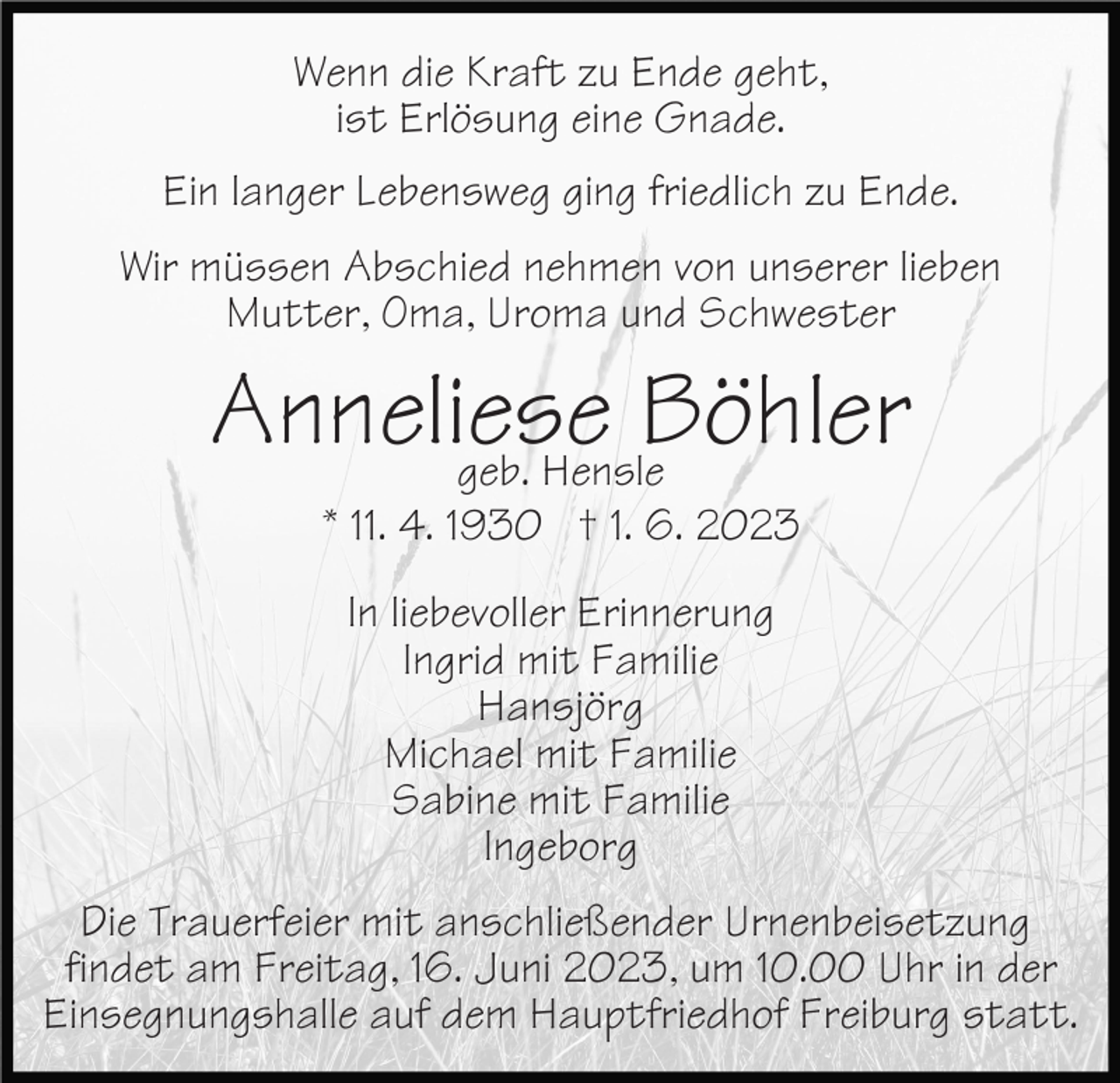 <p>Wenn die Kraft zu Ende geht,<br />ist Erlösung eine Gnade.<br />Ein langer Lebensweg ging friedlich zu Ende.<br />Wir müssen Abschied nehmen von unserer lieben<br />Mutter, Oma, Uroma und Schwester</p><p>Anneliese<br />Böhler<br />geb. Hensle<br />* 11. 4. 1930 † 1. 6. 2023<br />In liebevoller Erinnerung<br />Ingrid mit Familie<br />Hansjörg<br />Michael mit Familie<br />Sabine mit Familie<br />Ingeborg<br />Die Trauerfeier mit anschließender Urnenbeisetzung<br />findet am Freitag, 16. Juni 2023, um 10.00 Uhr in der<br />Einsegnungshalle auf dem Hauptfriedhof Freiburg statt.</p>