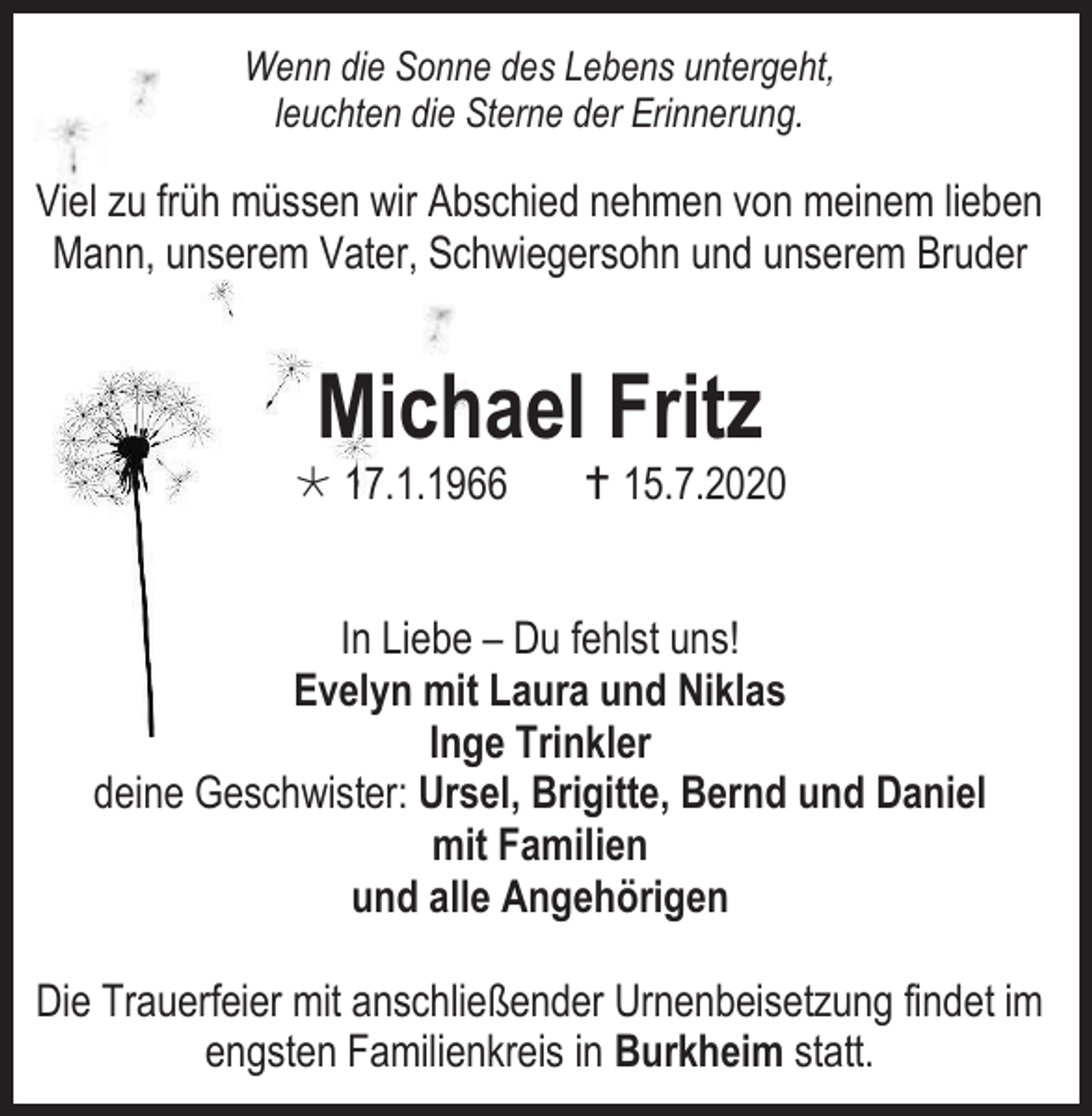 <p>Wenn die Sonne des Lebens untergeht,<br />leuchten die Sterne der Erinnerung.</p><p>Viel zu früh müssen wir Abschied nehmen von meinem lieben<br />Mann, unserem Vater, Schwiegersohn und unserem Bruder</p><p>Michael Fritz</p><p> 17.1.1966</p><p> 15.7.2020</p><p>In Liebe – Du fehlst uns!<br />Evelyn mit Laura und Niklas<br />Inge Trinkler<br />deine Geschwister: Ursel, Brigitte, Bernd und Daniel<br />mit Familien<br />und alle Angehörigen<br />Die Trauerfeier mit anschließender Urnenbeisetzung findet im<br />engsten Familienkreis in Burkheim statt.</p>