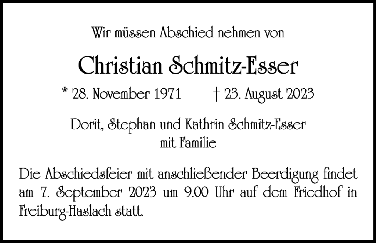 <p>Wir müssen Abschied nehmen von</p><p>Christian Schmitz-Esser<br />* 28. November 1971 † 23. August 2023<br />Dorit, Stephan und Kathrin Schmitz-Esser<br />mit Familie<br />Die Abschiedsfeier mit anschließender Beerdigung findet<br />am 7. September 2023 um 9.00 Uhr auf dem Friedhof in<br />Freiburg-Haslach statt.</p>