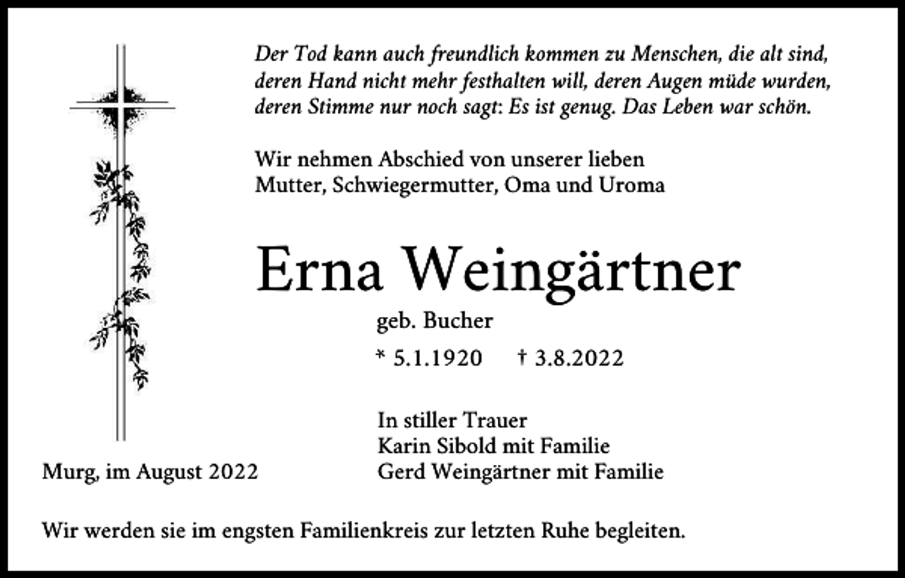 <p>Der Tod kann auch freundlich kommen zu Menschen, die alt sind,<br />deren Hand nicht mehr festhalten will, deren Augen müde wurden,<br />deren Stimme nur noch sagt: Es ist genug. Das Leben war schön.<br />Wir nehmen Abschied von unserer lieben<br />Mutter, Schwiegermutter, Oma und Uroma</p><p>Erna Weingärtner<br />geb. Bucher<br />* 5.1.1920</p><p>Murg, im August 2022</p><p>† 3.8.2022</p><p>In stiller Trauer<br />Karin Sibold mit Familie<br />Gerd Weingärtner mit Familie</p><p>Wir werden sie im engsten Familienkreis zur letzten Ruhe begleiten.</p>
