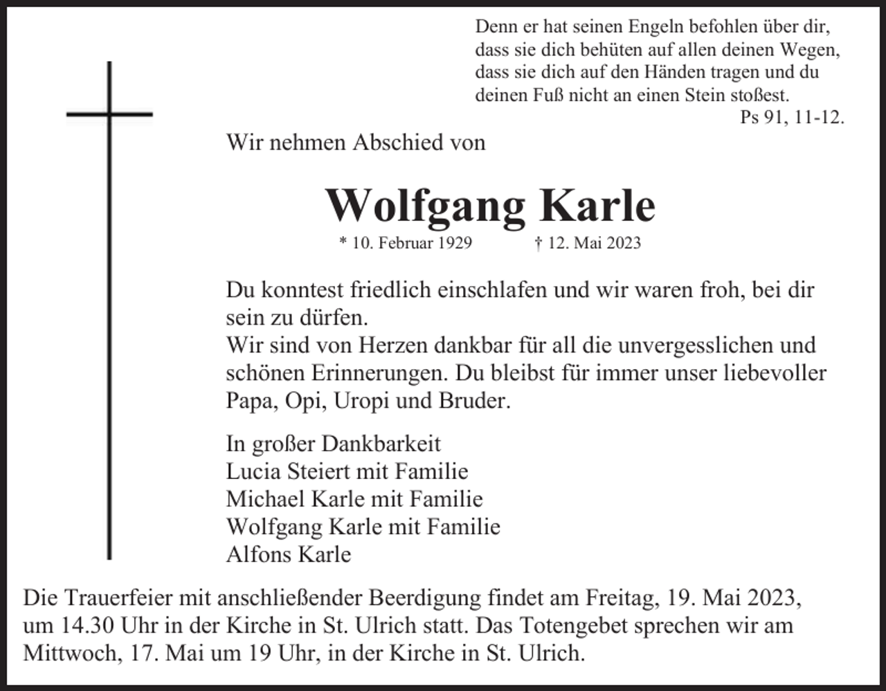 <p>Denn er hat seinen Engeln befohlen über dir,<br />dass sie dich behüten auf allen deinen Wegen,<br />dass sie dich auf den Händen tragen und du<br />deinen Fuß nicht an einen Stein stoßest.<br />Ps 91, 11-12.</p><p>Wir nehmen Abschied von</p><p>Wolfgang Karle<br />* 10. Februar 1929</p><p>† 12. Mai 2023</p><p>Du konntest friedlich einschlafen und wir waren froh, bei dir<br />sein zu dürfen.<br />Wir sind von Herzen dankbar für all die unvergesslichen und<br />schönen Erinnerungen. Du bleibst für immer unser liebevoller<br />Papa, Opi, Uropi und Bruder.<br />In großer Dankbarkeit<br />Lucia Steiert mit Familie<br />Michael Karle mit Familie<br />Wolfgang Karle mit Familie<br />Alfons Karle<br />Die Trauerfeier mit anschließender Beerdigung findet am Freitag, 19. Mai 2023,<br />um 14.30 Uhr in der Kirche in St. Ulrich statt. Das Totengebet sprechen wir am<br />Mittwoch, 17. Mai um 19 Uhr, in der Kirche in St. Ulrich.</p>