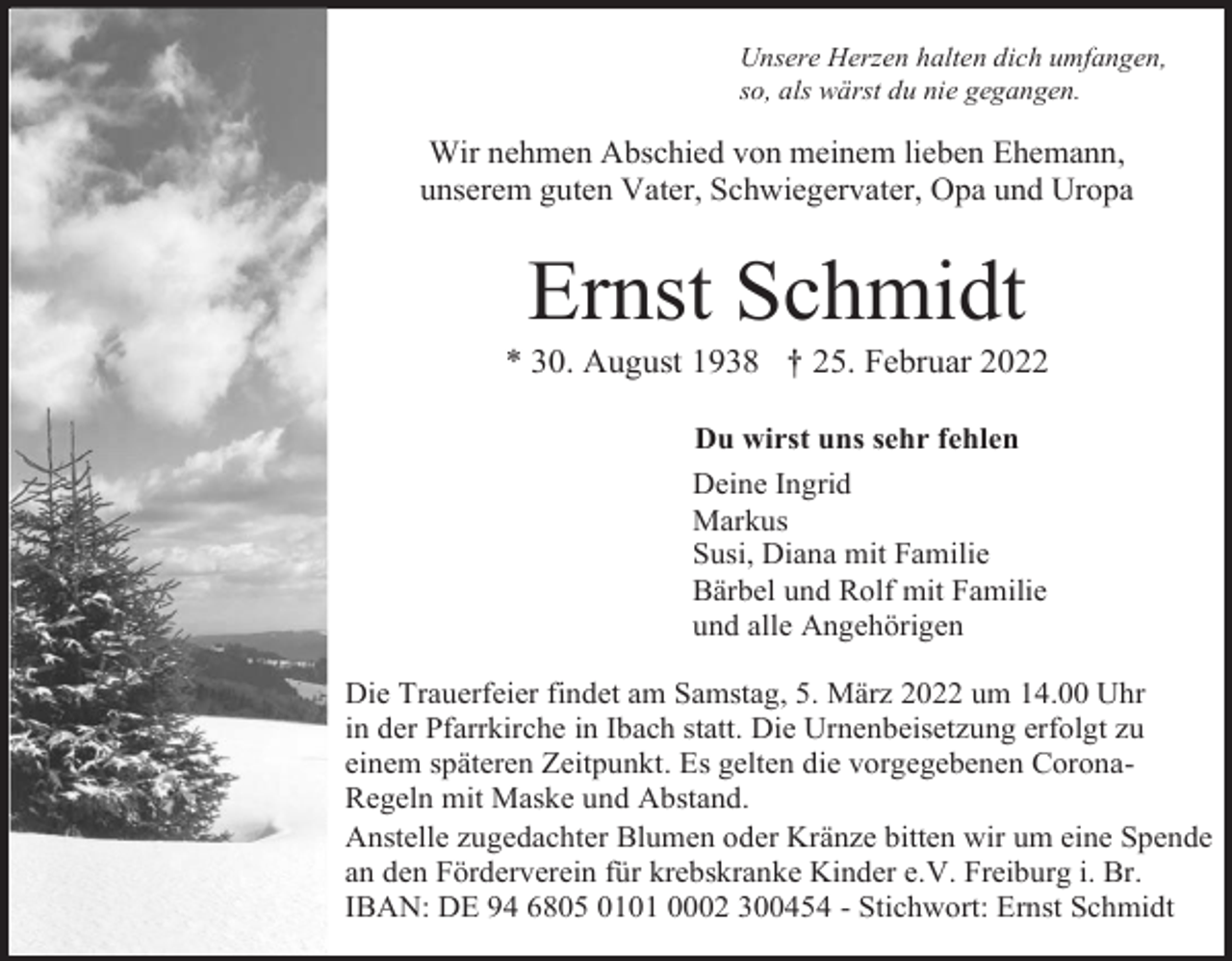 <p>Unsere Herzen halten dich umfangen,<br />so, als wärst du nie gegangen.</p><p>Wir nehmen Abschied von meinem lieben Ehemann,<br />unserem guten Vater, Schwiegervater, Opa und Uropa</p><p>Ernst Schmidt<br />* 30. August 1938 † 25. Februar 2022<br />Du wirst uns sehr fehlen<br />Deine Ingrid<br />Markus<br />Susi, Diana mit Familie<br />Bärbel und Rolf mit Familie<br />und alle Angehörigen<br />Die Trauerfeier findet am Samstag, 5. März 2022 um 14.00 Uhr<br />in der Pfarrkirche in Ibach statt. Die Urnenbeisetzung erfolgt zu<br />einem späteren Zeitpunkt. Es gelten die vorgegebenen CoronaRegeln mit Maske und Abstand.<br />Anstelle zugedachter Blumen oder Kränze bitten wir um eine Spende<br />an den Förderverein für krebskranke Kinder e.V. Freiburg i. Br.<br />IBAN: DE 94 6805 0101 0002 300454 - Stichwort: Ernst Schmidt</p>