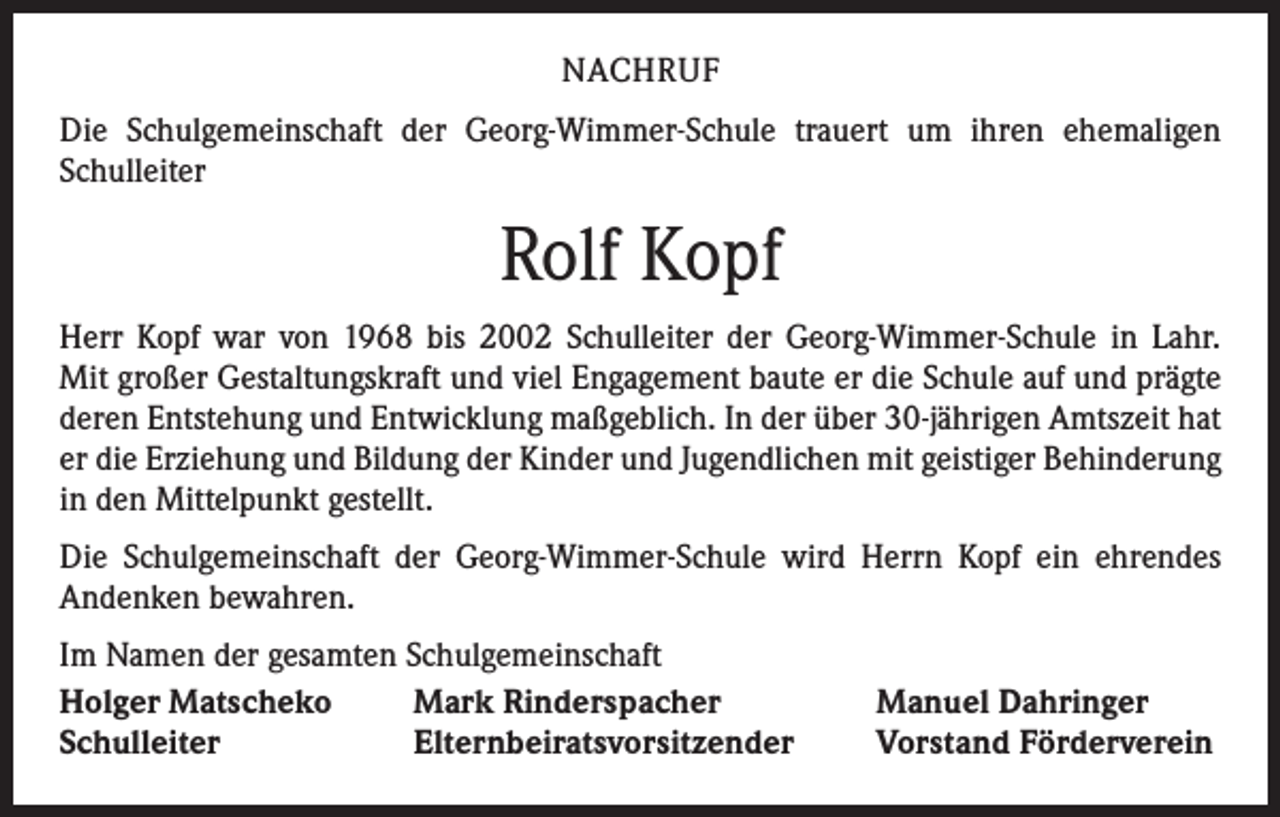 <p>NACHRUF<br />Die Schulgemeinschaft der Georg-Wimmer-Schule trauert um ihren ehemaligen<br />Schulleiter</p><p>Rolf Kopf<br />Herr Kopf war von 1968 bis 2002 Schulleiter der Georg-Wimmer-Schule in Lahr.<br />Mit großer Gestaltungskraft und viel Engagement baute er die Schule auf und prägte<br />deren Entstehung und Entwicklung maßgeblich. In der über 30-jährigen Amtszeit hat<br />er die Erziehung und Bildung der Kinder und Jugendlichen mit geistiger Behinderung<br />in den Mittelpunkt gestellt.<br />Die Schulgemeinschaft der Georg-Wimmer-Schule wird Herrn Kopf ein ehrendes<br />­Andenken bewahren.<br />Im Namen der gesamten Schulgemeinschaft<br />Holger Matscheko<br />Mark Rinderspacher<br />Schulleiter<br />Elternbeiratsvorsitzender</p><p>Manuel Dahringer<br />Vorstand Förderverein</p>
