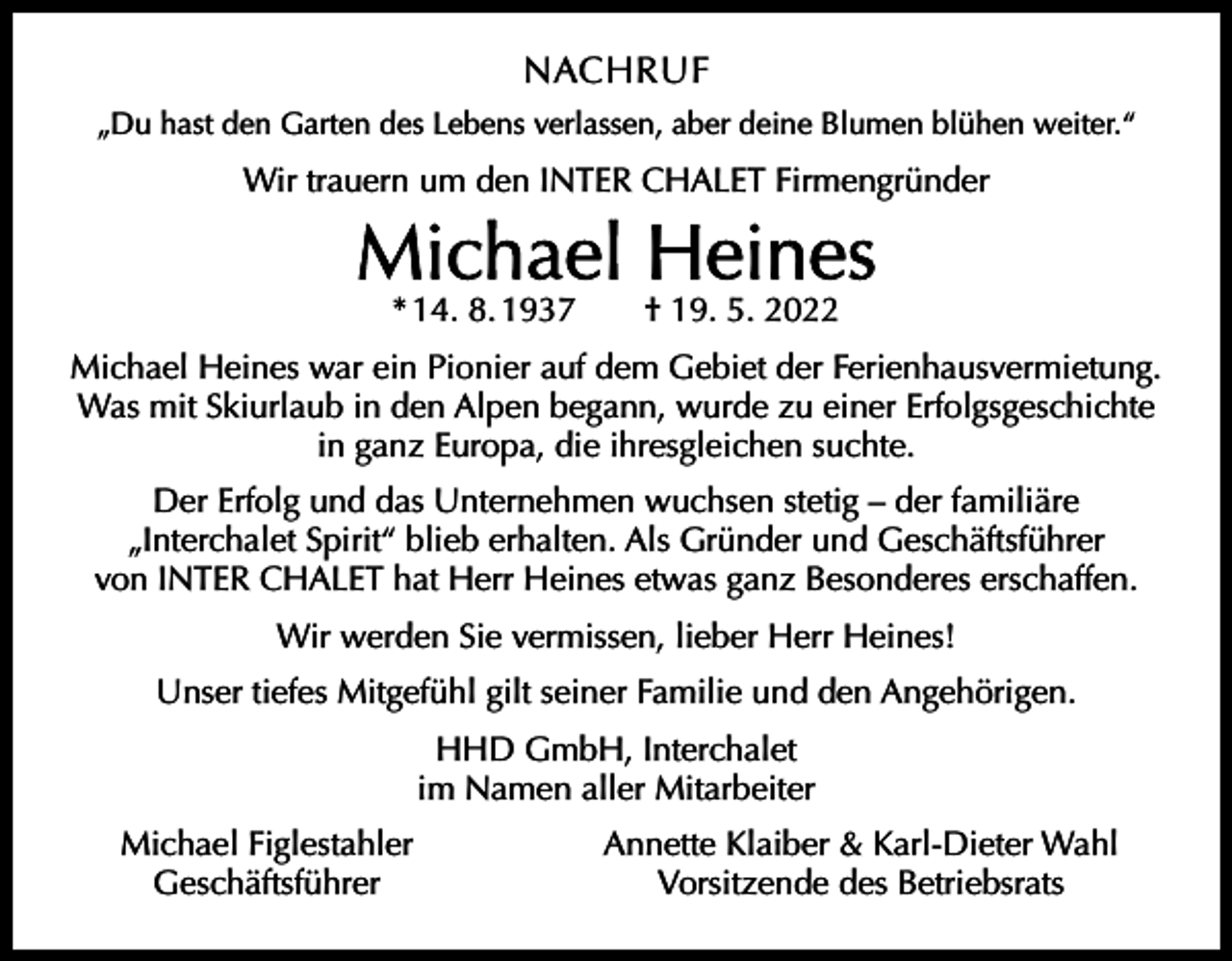<p>NACHRUF<br />„Du hast den Garten des Lebens verlassen, aber deine Blumen blühen weiter.“</p><p>Wir trauern um den INTER CHALET Firmengründer</p><p>Michael Heines<br />* 14. 8. 1937 † 19. 5. 2022</p><p>Michael Heines war ein Pionier auf dem Gebiet der Ferienhausvermietung.<br />Was mit Skiurlaub in den Alpen begann, wurde zu einer Erfolgsgeschichte<br />in ganz Europa, die ihresgleichen suchte.<br />Der Erfolg und das Unternehmen wuchsen stetig – der familiäre<br />„Interchalet Spirit“ blieb erhalten. Als Gründer und Geschäftsführer<br />von INTER CHALET hat Herr Heines etwas ganz Besonderes erschaffen.<br />Wir werden Sie vermissen, lieber Herr Heines!<br />Unser tiefes Mitgefühl gilt seiner Familie und den Angehörigen.<br />HHD GmbH, Interchalet<br />im Namen aller Mitarbeiter</p><p>Michael Figlestahler<br />Geschäftsführer</p><p>Annette Klaiber &amp; Karl-Dieter Wahl<br />Vorsitzende des Betriebsrats</p>