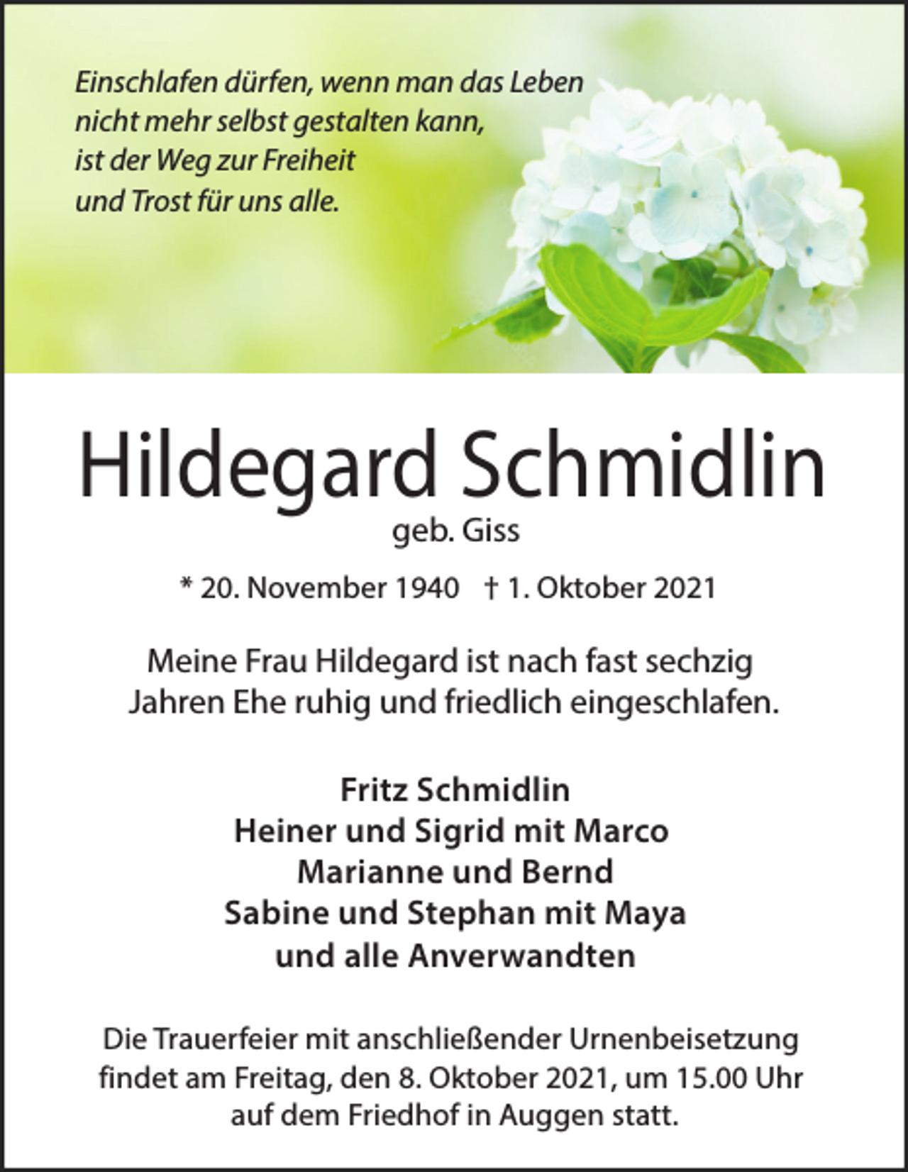 <p>Einschlafen dürfen, wenn man das Leben<br />nicht mehr selbst gestalten kann,<br />ist der Weg zur Freiheit<br />und Trost für uns alle.</p><p>Hildegard Schmidlin<br />geb. Giss</p><p>* 20. November 1940 † 1. Oktober 2021</p><p>Meine Frau Hildegard ist nach fast sechzig<br />Jahren Ehe ruhig und friedlich eingeschlafen.<br />Fritz Schmidlin<br />Heiner und Sigrid mit Marco<br />Marianne und Bernd<br />Sabine und Stephan mit Maya<br />und alle Anverwandten<br />Die Trauerfeier mit anschließender Urnenbeisetzung<br />findet am Freitag, den 8. Oktober 2021, um 15.00 Uhr<br />auf dem Friedhof in Auggen statt.</p>