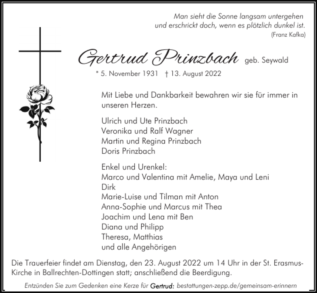 <p>Man sieht die Sonne langsam untergehen<br />und erschrickt doch, wenn es plötzlich dunkel ist.<br />(Franz Kafka)</p><p>Gertrud Prinzbach</p><p>geb. Seywald</p><p>* 5. November 1931 † 13. August 2022</p><p>Mit Liebe und Dankbarkeit bewahren wir sie für immer in<br />unseren Herzen.<br />Ulrich und Ute Prinzbach<br />Veronika und Ralf Wagner<br />Martin und Regina Prinzbach<br />Doris Prinzbach<br />Enkel und Urenkel:<br />Marco und Valentina mit Amelie, Maya und Leni<br />Dirk<br />Marie-Luise und Tilman mit Anton<br />Anna-Sophie und Marcus mit Thea<br />Joachim und Lena mit Ben<br />Diana und Philipp<br />Theresa, Matthias<br />und alle Angehörigen<br />Die Trauerfeier findet am Dienstag, den 23. August 2022 um 14 Uhr in der St. ErasmusKirche in Ballrechten-Dottingen statt; anschließend die Beerdigung.<br />Entzünden Sie zum Gedenken eine Kerze für</p><p>bestattungen-zepp.de/gemeinsam-erinnern</p>