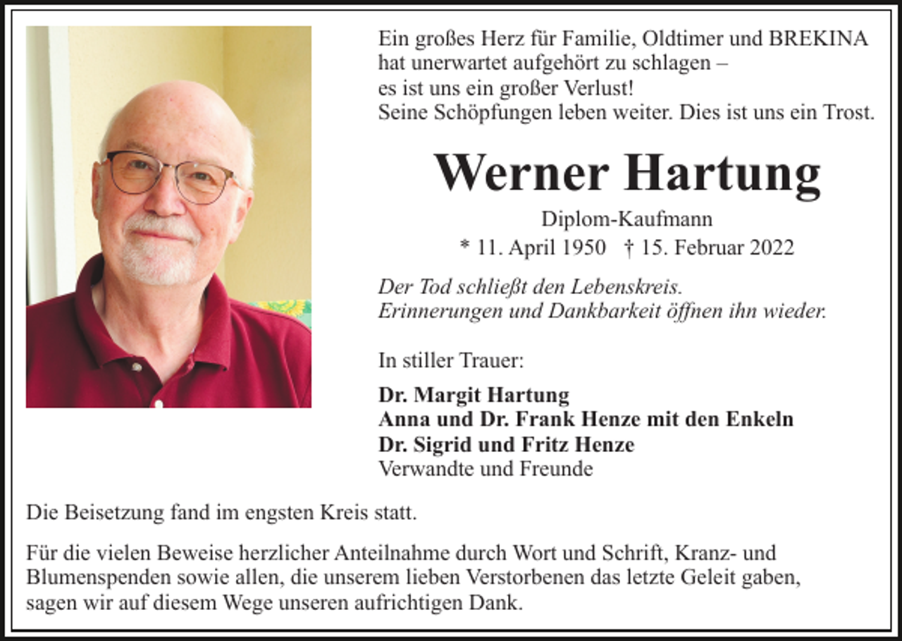<p>Ein großes Herz für Familie, Oldtimer und BREKINA<br />hat unerwartet aufgehört zu schlagen –<br />es ist uns ein großer Verlust!<br />Seine Schöpfungen leben weiter. Dies ist uns ein Trost.</p><p>Werner Hartung<br />Diplom-Kaufmann<br />* 11. April 1950 † 15. Februar 2022<br />Der Tod schließt den Lebenskreis.<br />Erinnerungen und Dankbarkeit öffnen ihn wieder.<br />In stiller Trauer:<br />Dr. Margit Hartung<br />Anna und Dr. Frank Henze mit den Enkeln<br />Dr. Sigrid und Fritz Henze<br />Verwandte und Freunde<br />Die Beisetzung fand im engsten Kreis statt.<br />Für die vielen Beweise herzlicher Anteilnahme durch Wort und Schrift, Kranz- und<br />Blumenspenden sowie allen, die unserem lieben Verstorbenen das letzte Geleit gaben,<br />sagen wir auf diesem Wege unseren aufrichtigen Dank.</p>