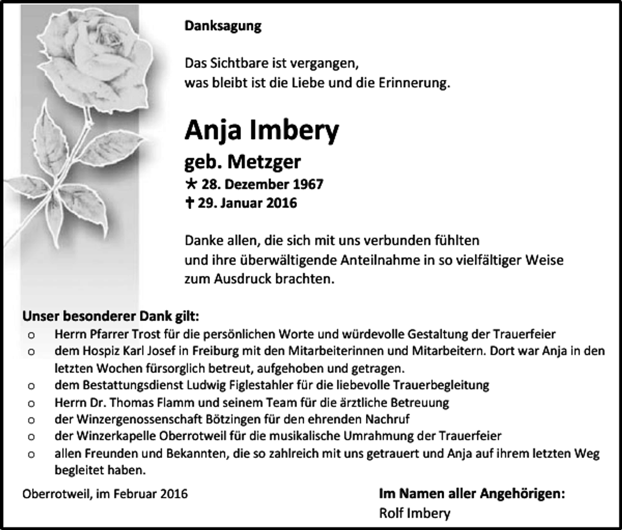 <p>Danksagung<br />Das Sichtbare ist vergangen,<br />was bleibt ist die Liebe und die Erinnerung.</p><p>Anja Imbery<br />geb. Metzger</p><p> 28. Dezember 1967<br /> 29. Januar 2016<br />Danke allen, die sich mit uns verbunden fühlten<br />und ihre überwältigende Anteilnahme in so vielfältiger Weise<br />zum Ausdruck brachten.<br />Unser besonderer Dank gilt:<br />o<br />o</p><p>o<br />o<br />o<br />o<br />o</p><p>Herrn Pfarrer Trost für die persönlichen Worte und würdevolle Gestaltung der Trauerfeier<br />dem Hospiz Karl Josef in Freiburg mit den Mitarbeiterinnen und Mitarbeitern. Dort war Anja in den<br />letzten Wochen fürsorglich betreut, aufgehoben und getragen.<br />dem Bestattungsdienst Ludwig Figlestahler für die liebevolle Trauerbegleitung<br />Herrn Dr. Thomas Flamm und seinem Team für die ärztliche Betreuung<br />der Winzergenossenschaft Bötzingen für den ehrenden Nachruf<br />der Winzerkapelle Oberrotweil für die musikalische Umrahmung der Trauerfeier<br />allen Freunden und Bekannten, die so zahlreich mit uns getrauert und Anja auf ihrem letzten Weg<br />begleitet haben.</p><p>Oberrotweil, im Februar 2016</p><p>Im Namen aller Angehörigen:<br />Rolf Imbery</p>